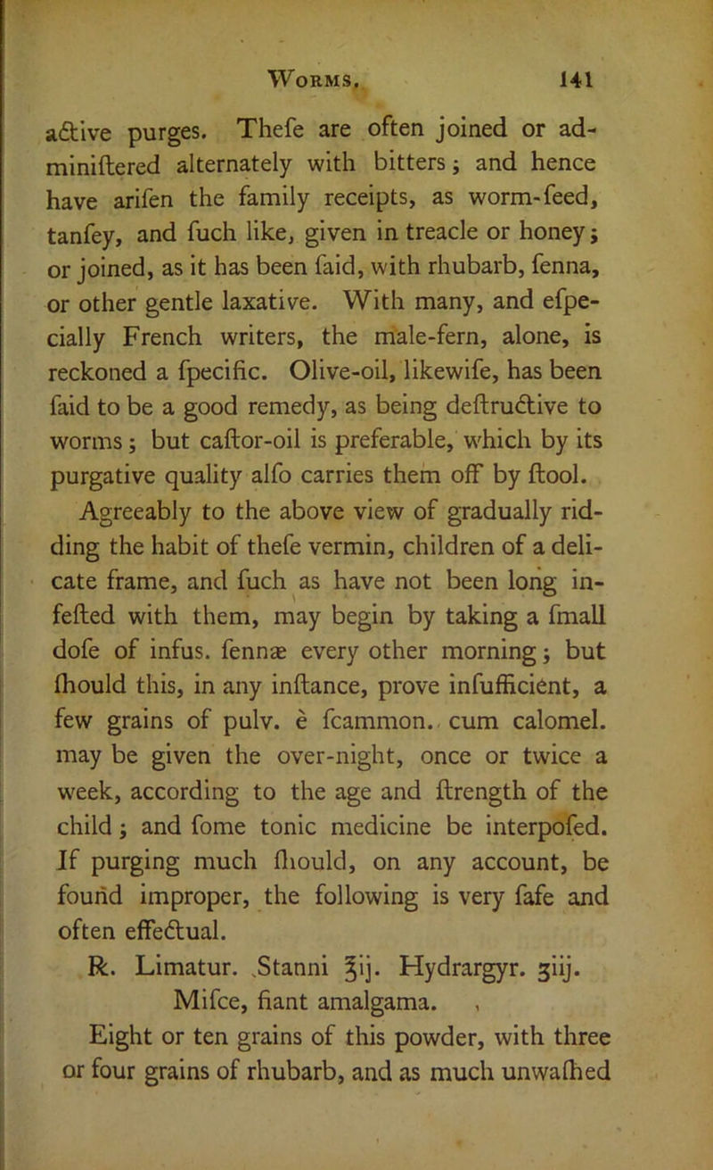 aftive purges. Thefe are often joined or ad- miniftered alternately with bitters; and hence have arifen the family receipts, as worm-feed, tanfey, and fuch like, given in treacle or honey; or joined, as it has been faid, with rhubarb, fenna, or other gentle laxative. With many, and efpe- cially French writers, the male-fern, alone, is reckoned a fpecific. Olive-oil, likewife, has been faid to be a good remedy, as being deftrudtive to worms; but caftor-oil is preferable, which by its purgative quality alfo carries them off by ftool. Agreeably to the above view of gradually rid- ding the habit of thefe vermin, children of a deli- cate frame, and fuch as have not been long in- fefted with them, may begin by taking a fmall dofe of infus. fennse every other morning; but (hould this, in any inftance, prove infufficient, a few grains of pulv. e fcammon. cum calomel, may be given the over-night, once or twice a w'eek, according to the age and ftrength of the child; and fome tonic medicine be interpofed. If purging much lliould, on any account, be found improper, the following is very fafe and often effedtual. R. Limatur. .Stanni ^ij. Hydrargyr. giij. Mifce, fiant amalgama. Eight or ten grains of this powder, with three or four grains of rhubarb, and as much unwalked