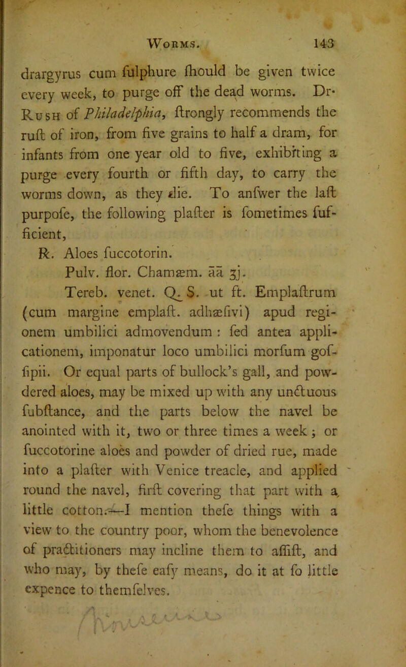 drargyrus cum fulphure fhould be given twice every week, to purge off the dead worms. Dr« Rush of Philadelphia, flrongly recommends the ruft of iron, from five grains to half a dram, for infants from one year old to five, exhibiting a purge every fourth or fifth day, to carry the worms down, as they die. To anfwer the laft purpofe, the following plafter is fometimes fuf- ficient, R. Aloes fuccotorin. Pulv. flor. Chamsm. aa ^j. Tereb. venet. Q^S. ut ft. Emplaftrum (cum margine emplaft. adhsefivi) apud regi- onem umbilici admovendum : fed antea appli- cationem, imponatur loco umbilici morfum gof- fipii. Or equal parts of bullock’s gall, and pow- dered aloes, may be mixed up with any undluous fubftance, and the parts below the navel be anointed with it, two or three times a week; or fuccotorine aloes and powder of dried rue, made into a plafter with Venice treacle, and applied ' round the navel, firft covering that part with a, little cotton.-^I mention thefe things with a view to the country poor, whom the benevolence of praditioners may incline them to aflift, and who may, by thefe eafy means, do it at fo little expence to themfelves.