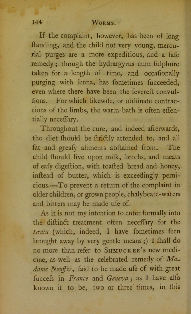 If the complaint^ however, has been of long Handing, and the child not very young, mercu- rial purges are a more expeditious, and a fafe remedy; though the hydrargyrus cum fulphure taken for a length of time, and occafionally purging with fenna, has fometimes fucceeded, even where there have been the fevereft convul- fions. For which likewife, or obftinate contrac- tions of the limbs, the warm-bath is often effen- tially neceflary. Throughout the cure, and indeed afterwards, the diet fhould be driftly attended to, and all fat and greafy aliments abftained from. The child fhould live upon milk, broths, and meats of eafy digeftion, with toafled bread and honey, inftead of butter, which is exceedingly perni- cious.—To prevent a return of the complaint in older children, or grown people, chalybeate-waters and bitters may be made ufe of. As it is not my intention to enter formally into the diftinft treatment often neceffary for the titnia (which, indeed, I have fometimes feen brought away by very gentle means;) I fhall do no more than refer to Shmucker’s new medi- cine, as well as the celebrated remedy of Ma^ dame Nouffer, faid to be made ufe of with great fuccefs in France and Geneva ; as I have alfo known it to.be, two or three times, in this