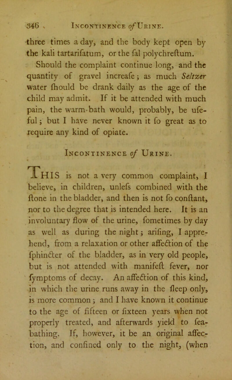 three times a day, and the body kept open by the kali tartarifatum, or the fal polychreftum. Should the complaint continue long, and the quantity of gravel increafe; as much Seltzer water (hould be drank daily as the age of the child may admit. If it be attended with much pain, the warm-bath would, probably, be ufe- ful; but I have never known it fo great as to require any kind of opiate. Incontinence of Urine. JLH IS is not a very common complaint, I believe, in children, unlefs combined with the Hone in the bladder, and then is not fo conftant, nor to the degree that is intended here. It is an involuntary flow of the urine, fometimes by day as well as during the night j arifing, I appre- hend, from a relaxation or other affedtion of the fphindter of the bladder, as in very old people, but is not attended with manifeft fever, nor ' fymptoms of decay. An affeftion of this kind, in which the urine runs away in the fleep only, is more common; and I have known it continue to the age of fifteen or fixteen years when not properly treated, and afterwards yield to fea- bathing. If, however, it be an original affec- tion, and confined only to the night, (when