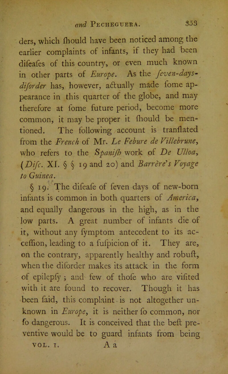 ders, which fhould have been noticed among the earlier complaints of infants, if they had been difeafes of this country, or even much known in other parts of Europe. As the feven-days- diforder has, however, aftually made fome ap- pearance in this quarter of the globe, and may therefore at fome future period, become more common, it may be proper it fliould be men- tioned. The following account is tranflated from the French of Mr. he Febure de Villehrme^ who refers to the Spanijh work of De Ulloa, {Difc. XI. § § 19 and 20) and Barrere's Voyage to Guinea, § 19. The difeafe of feven days of new-born infants is common in both quarters of America, and equally dangerous in the high, as in the low parts. A great number of infants die of it, without any fymptom antecedent to its ac- ceffion, leading to a fufpicion of it. They are, on the contrary, apparently healthy and robuft, when the diforder makes its attack in the form of epilepfy ; and few of thofe who are vifited with it are found to recover. Though it has been faid, this complaint is not altogether un- known in Europe, it is neither fo common, nor fo dangerous. It is conceived that the beft pre- ventive would be to guard infants from being VOL. I. A a