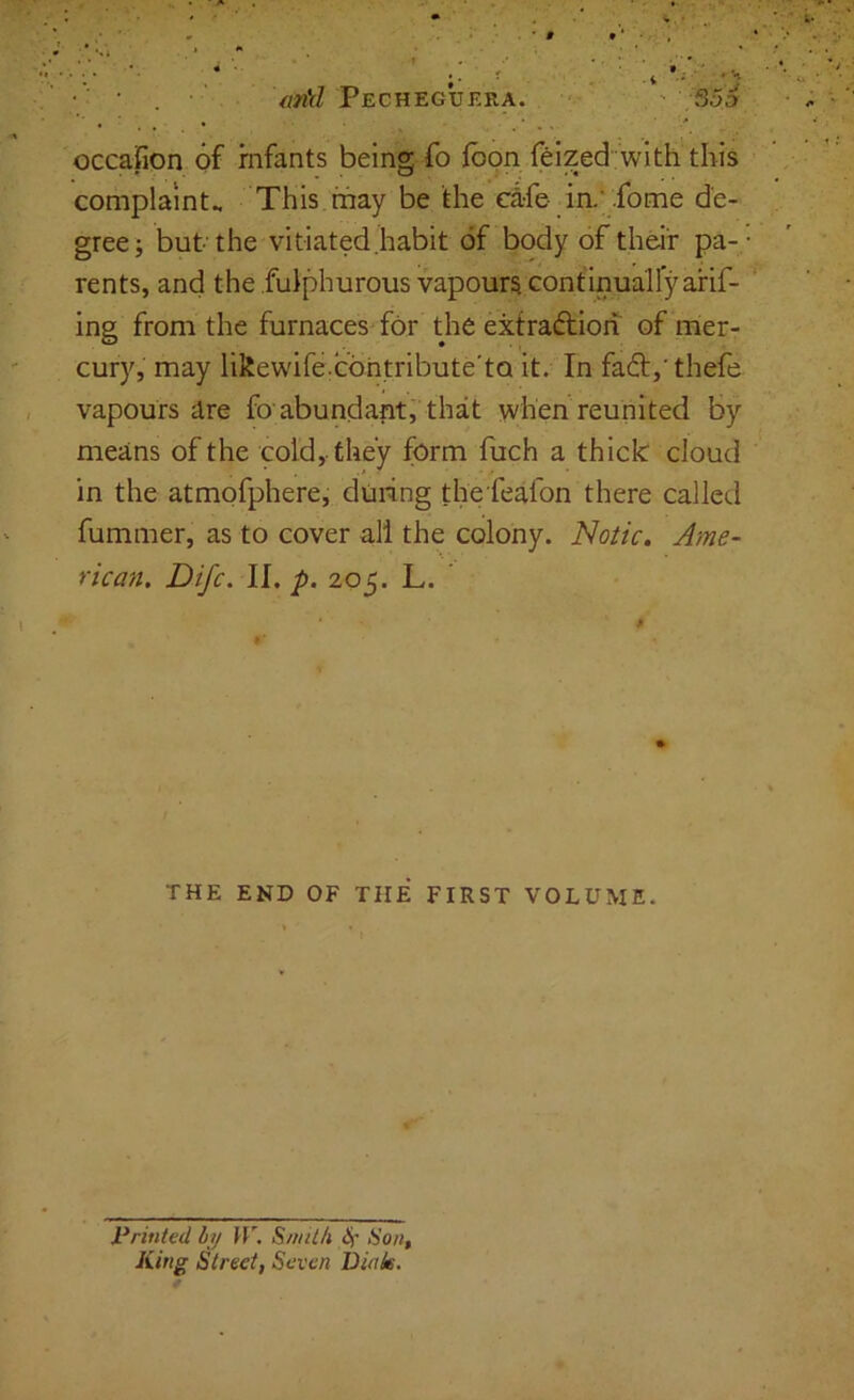 occafion of infants being fo fbon feized with this complaints This.may be the c4fe- in.;.fome de- gree; but the vitiated .habit of body of theit pa- rents, and the fulphurous vapours continualfyarif- ing from the furnaces for tjie extraftioh of nier- cury, may likewife:Cbhtribute’tQ it. In faft,'thefe vapours dre fo'abundant, that when reunited by means of the cold, they form fiich a thick cloud in the atmofphere, during thefeafon there called fummer, as to cover all the colony. Notic. Ame- rican. Difc. ll.p. 205. L. * $ THE END OF THE FIRST VOLUME. « » t Printed hij H”. SuniLh ^ iiing Street, Seven Dinie.