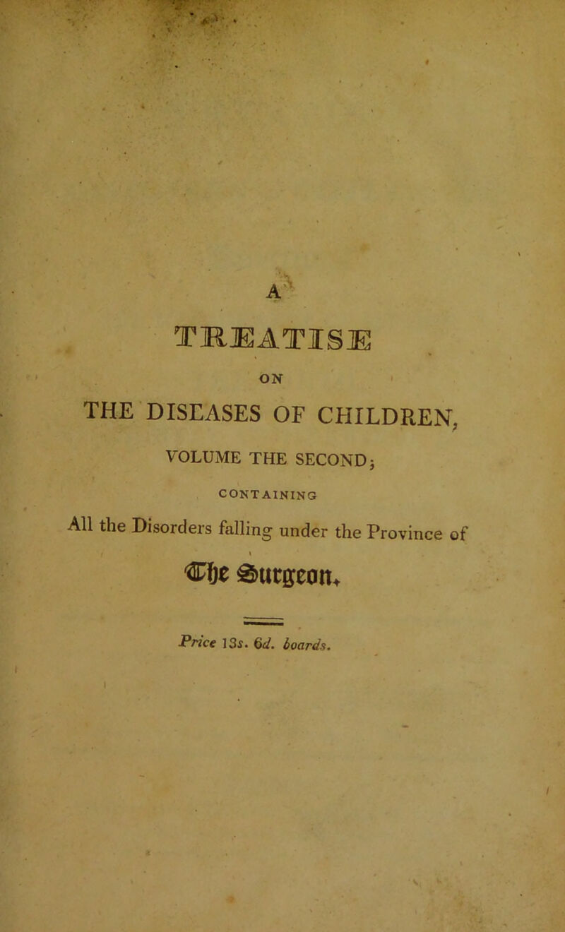 TREATISE ON THE DISEASES OF CHILDREN, VOLUME THE SECOND j CONTAINING All the Disorders falling under the Province of Price 13s. 6d. boards.