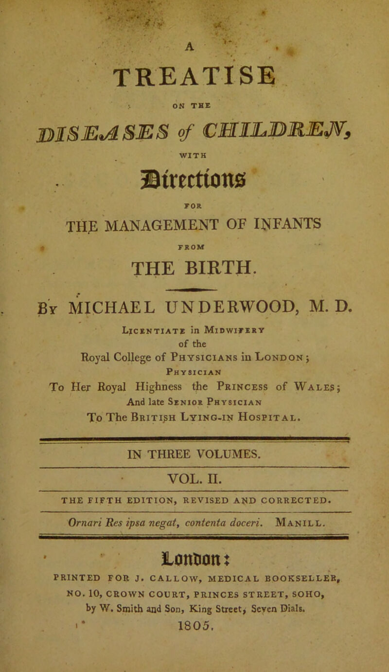 A -» <■.**•*' y, ■* fxr <&* ' TREATISE ON THE DISEASES of CHIEBREJV, WITH ® trerttons FOR thje management of INFANTS FROM THE BIRTH. By MICHAEL UNDERWOOD, M. D. Licentiate in Midwifery of the Royal College of Physicians in London ; Physician To Her Royal Highness the Princess of Wales; And late Senior Physician To The British Lying-in Hospital. IN THREE VOLUMES. vol. n. THE FIFTH EDITION, REVISED AND CORRECTED. Omari Res ipsa negat, conienta doceri. Manill. Lonfcott: PRINTED FOR J. CALLOW, MEDICAL BOOKSELLER, NO. 10, CROWN COURT, PRINCES STREET, SOHO, by W. Smith and Son, King Street, Seven Dials. •* 1805.