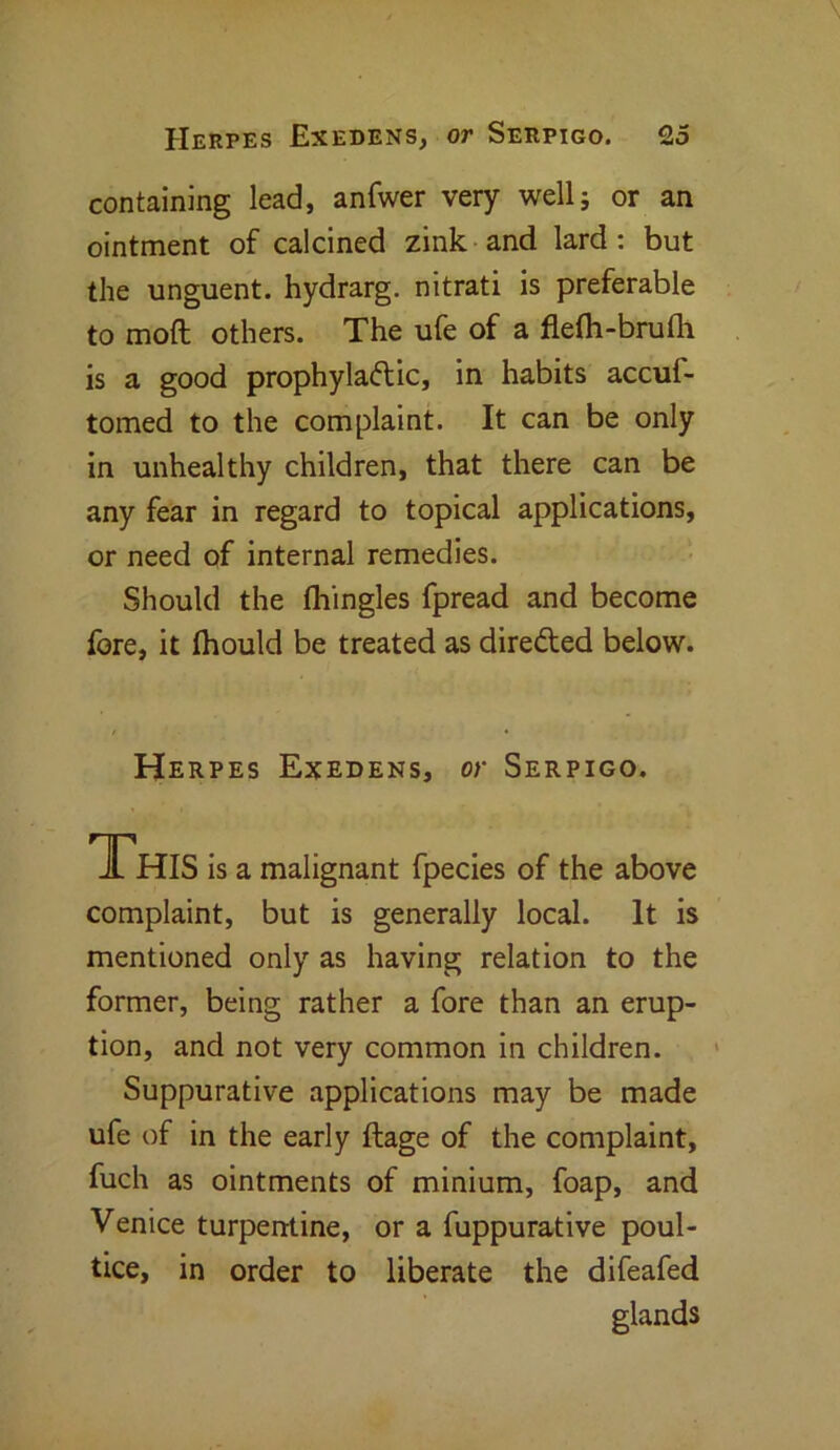 containing lead, anfwer very well; or an ointment of calcined zink and lard: but the unguent, hydrarg. nitrati is preferable to mod others. The ufe of a flefli-bruth is a good prophylactic, in habits accuf- tomed to the complaint. It can be only in unhealthy children, that there can be any fear in regard to topical applications, or need of internal remedies. Should the fliingles fpread and become fore, it thould be treated as directed below. Herpes Exedens, or Serpigo. JLhis is a malignant fpecies of the above complaint, but is generally local. It is mentioned only as having relation to the former, being rather a fore than an erup- tion, and not very common in children. Suppurative applications may be made ufe of in the early ftage of the complaint, fuch as ointments of minium, foap, and Venice turpentine, or a fuppurative poul- tice, in order to liberate the difeafed glands