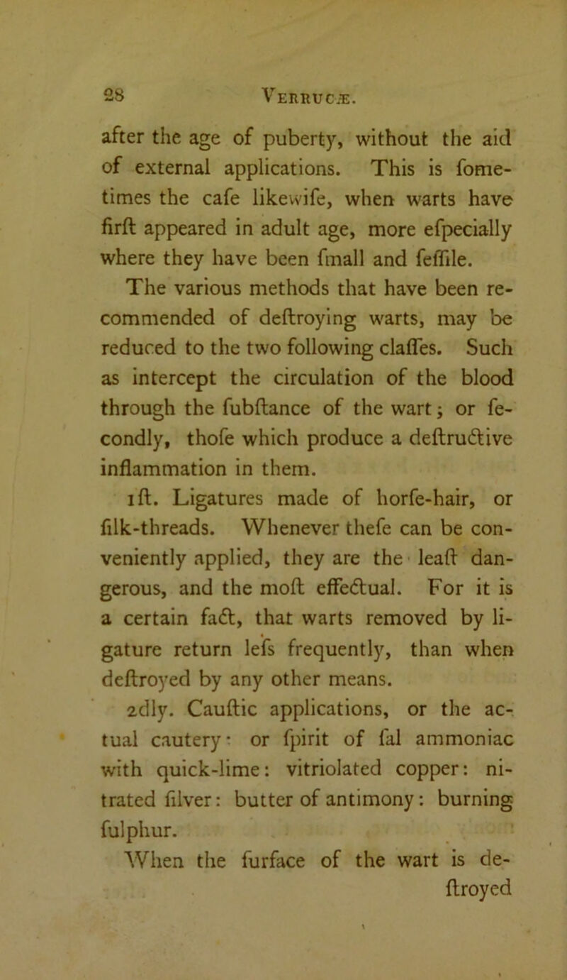 23 VEItRUCiE. after the age of puberty, without the aid of external applications. This is fome- times the cafe likewife, when warts have firft appeared in adult age, more efpecially where they have been fmall and feffile. The various methods that have been re- commended of deftroying warts, may be reduced to the two following clafles. Such as intercept the circulation of the blood through the fubftance of the wart; or fe- condly, thofe which produce a deftrudtive inflammation in them. ill. Ligatures made of horfe-hair, or filk-threads. Whenever thefe can be con- veniently applied, they are the leafl dan- gerous, and the molt effedtual. For it is a certain fadt, that warts removed by li- gature return lefs frequently, than when deftroyed by any other means. 2tlly. Cauftic applications, or the ac- tual cautery- or fpirit of fal ammoniac with quick-lime: vitriolated copper: ni- trated filver: butter of antimony: burning fulphur. When the furface of the wart is de- flroyed