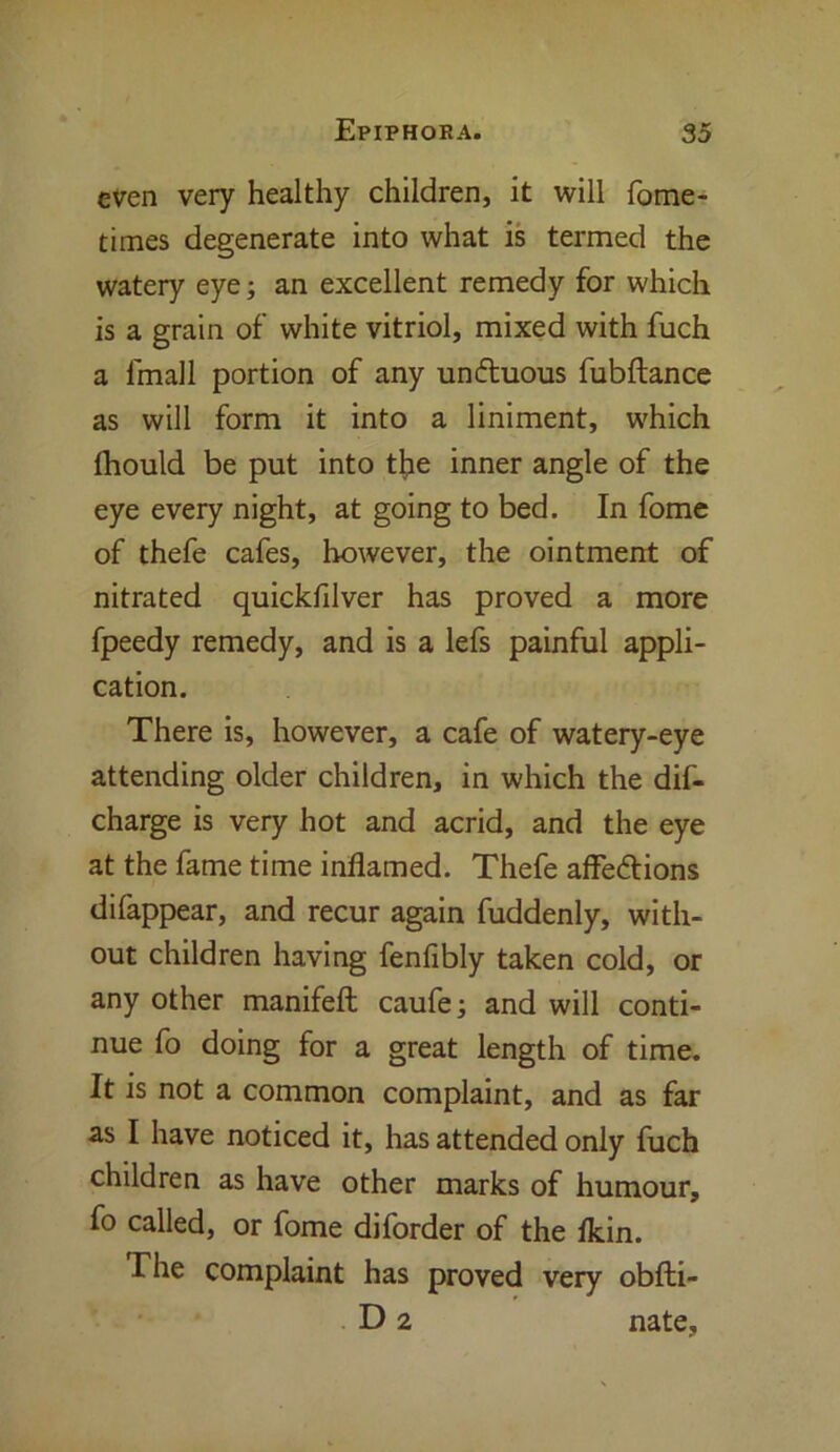 even very healthy children, it will fome- times degenerate into what is termed the watery eye; an excellent remedy for which is a grain of white vitriol, mixed with fuch a lmall portion of any unduous fubftance as will form it into a liniment, which Ihould be put into the inner angle of the eye every night, at going to bed. In fome of thefe cafes, however, the ointment of nitrated quickfilver has proved a more fpeedy remedy, and is a lefs painful appli- cation. There is, however, a cafe of watery-eye attending older children, in which the dis- charge is very hot and acrid, and the eye at the fame time inflamed. Thefe affedions difappear, and recur again fuddenly, with- out children having fenfibly taken cold, or any other manifeft caufe; and will conti- nue fo doing for a great length of time. It is not a common complaint, and as far as I have noticed it, has attended only fuch children as have other marks of humour, fo called, or fome diforder of the fkin. The complaint has proved very obfti- D 2 nate,