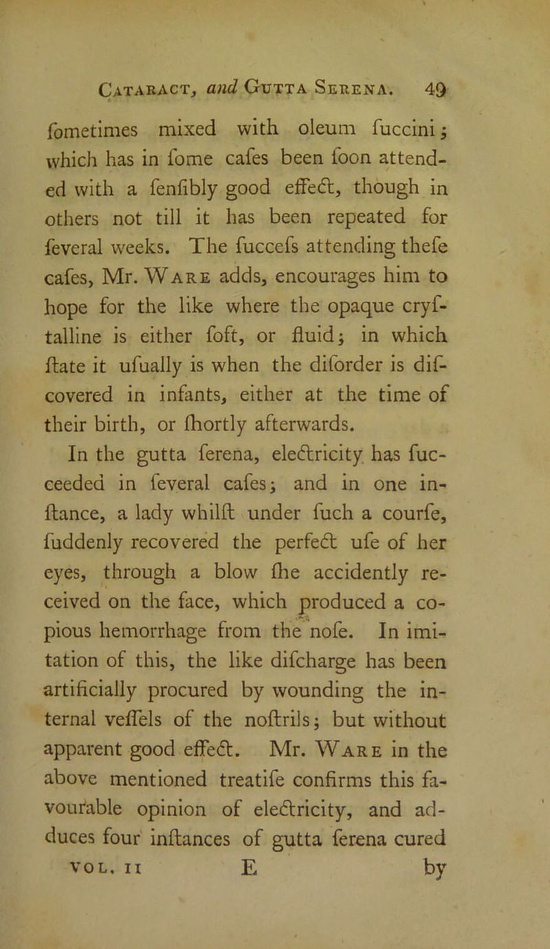 fometimes mixed with oleum fuccini; which has in fome cafes been foon attend- ed with a fenfibly good effeCt, though in others not till it has been repeated for feveral weeks. The fuccefs attending thefe cafes, Mr. Ware adds, encourages him to hope for the like where the opaque cryf- talline is either foft, or fluid; in which ftate it ufually is when the diforder is dis- covered in infants, either at the time of their birth, or fhortly afterwards. In the gutta ferena, electricity has fuc- ceedea in feveral cafes; and in one in- ftance, a lady whilft under fuch a courfe, fuddenly recovered the perfeCt ufe of her eyes, through a blow (he accidently re- ceived on the face, which produced a co- pious hemorrhage from the nofe. In imi- tation of this, the like difcharge has been artificially procured by wounding the in- ternal veflels of the noftrils; but without apparent good effeCt. Mr. Ware in the above mentioned treatife confirms this fa- vourable opinion of electricity, and ad- duces four inftances of gutta ferena cured vol. n E by