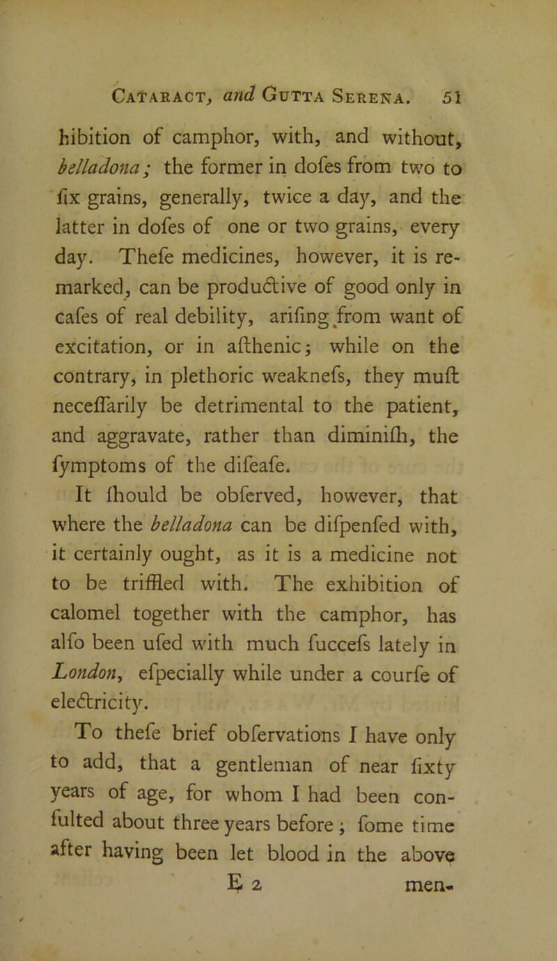 hibition of camphor, with, and without, belladona; the former in dofes from two to fix grains, generally, twice a day, and the latter in dofes of one or two grains, every day. Thefe medicines, however, it is re- marked, can be productive of good only in cafes of real debility, arifing from want of excitation, or in afthenic; while on the contrary, in plethoric weaknefs, they muft neceflarily be detrimental to the patient, and aggravate, rather than diminifli, the fymptoms of the difeafe. It Ihould be obferved, however, that where the belladona can be difpenfed with, it certainly ought, as it is a medicine not to be triffled with. The exhibition of calomel together with the camphor, has alfo been ufed with much fuccefs lately in London, efpecially while under a courfe of eledricity. To thefe brief obfervations I have only to add, that a gentleman of near fixty years of age, for whom I had been con- fultecl about three years before ; fome time after having been let blood in the above 52 men-