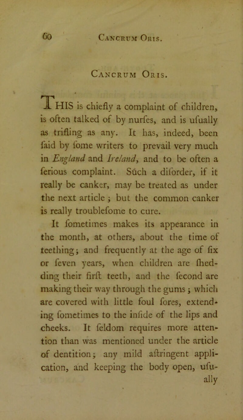 Cancrum Oris. This is chiefly a complaint of children, is often talked of by nurfes, and is ufually as trifling as any. It has, indeed, been faid by tome writers to prevail very much in England and Ireland, and to be often a ferious complaint. Such a diiorder, if it really be canker, may be treated as under the next article ; but the common canker is really troublefome to cure. It fometimes makes its appearance in the month, at others, about the time of teething; and frequently at the age of fix or feven years, when children are fhed- ding their firft teeth, and the fecond are making their way through the gums; which are covered with little foul fores, extend* ing fometimes to the infide of the lips and cheeks. It feldom requires more atten- tion than was mentioned under the article of dentition; any mild aftringent appli- cation, and keeping the body open, ufu- ally