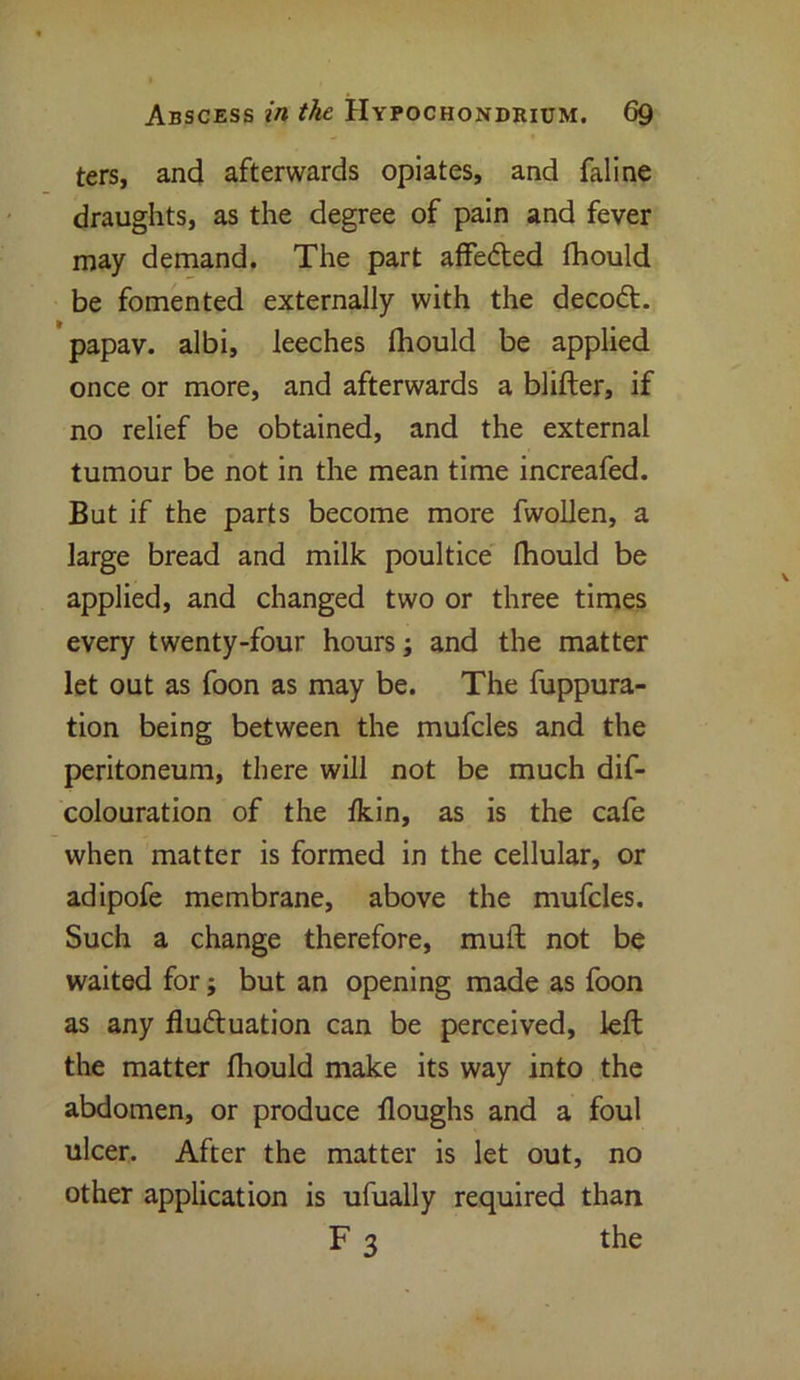 ters, and afterwards opiates, and faline draughts, as the degree of pain and fever may demand. The part affeded fhould be fomented externally with the decod. papav. albi, leeches fhould be applied once or more, and afterwards a blifter, if no relief be obtained, and the external tumour be not in the mean time increafed. But if the parts become more fwollen, a large bread and milk poultice fhould be applied, and changed two or three times every twenty-four hours; and the matter let out as foon as may be. The fuppura- tion being between the mufcles and the peritoneum, there will not be much de- colouration of the fkin, as is the cafe when matter is formed in the cellular, or adipofe membrane, above the mufcles. Such a change therefore, muft not be waited for; but an opening made as foon as any fluduation can be perceived, left the matter fhould make its way into the abdomen, or produce floughs and a foul ulcer. After the matter is let out, no other application is ufually required than F 3 the