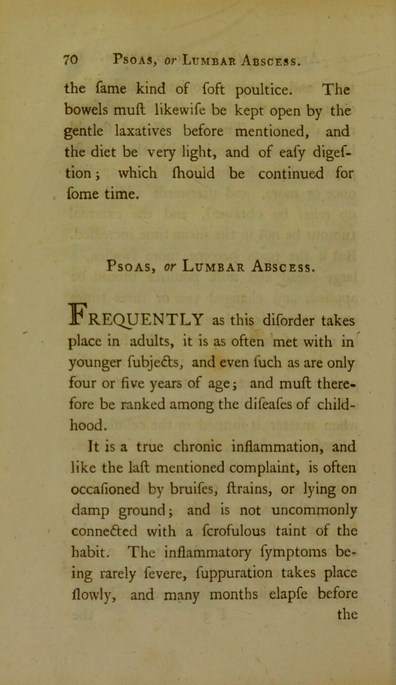 the fame kind of foft poultice. The bowels mult likewife be kept open by the gentle laxatives before mentioned, and the diet be very light, and of eafy digef- tion; which fhouid be continued for fome time. Psoas, or Lumbar Abscess. Frequently as this diforder takes place in adults, it is as often met with in younger fubjedts, and even fuch as are only four or five years of age ; and muft there- fore be ranked among the difeafes of child- hood. It is a true chronic inflammation, and like the laft mentioned complaint, is often occafioned by bruifes, (trains, or lying on damp ground; and is not uncommonly connedted with a fcrofulous taint of the habit. The inflammatory fymptoms be- ing rarely fevere, fuppuration takes place (lowly, and many months elapfe before the