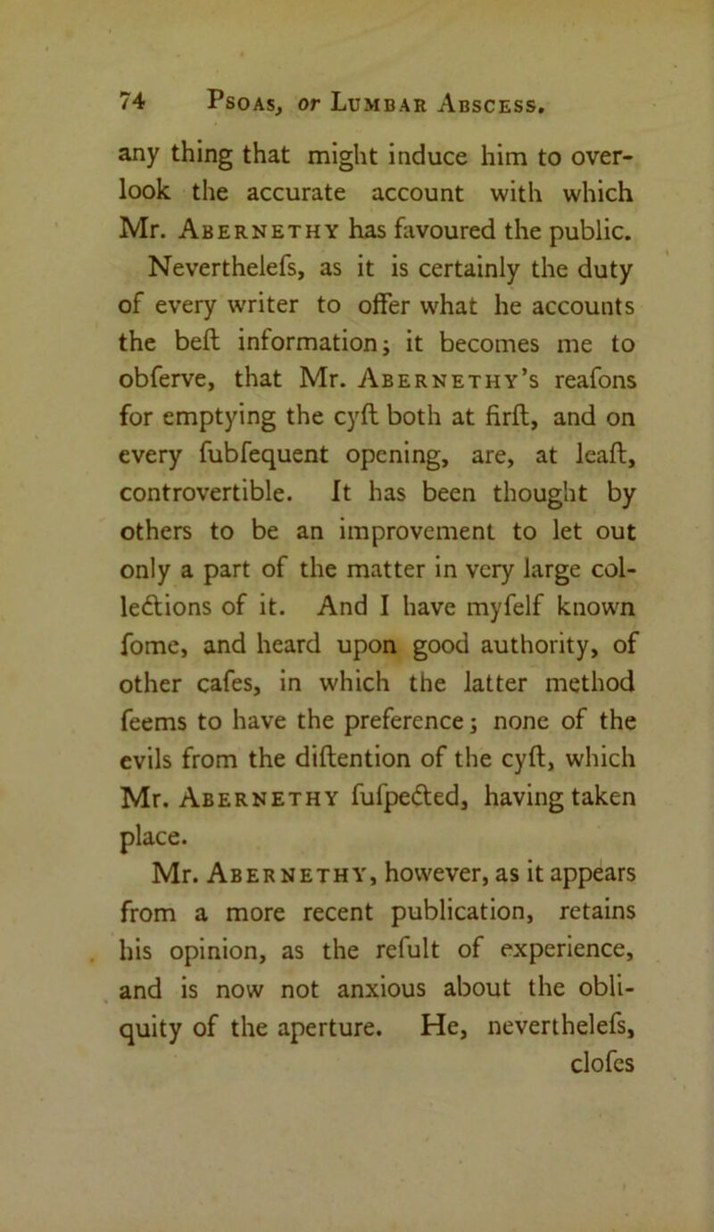 any thing that might induce him to over- look the accurate account with which Mr. Abernethy has favoured the public. Neverthelefs, as it is certainly the duty of every writer to offer what he accounts the beft information; it becomes me to obferve, that Mr. Abernethy’s reafons for emptying the cyfl both at firfl, and on every fubfequent opening, are, at leaft, controvertible. It has been thought by others to be an improvement to let out only a part of the matter in very large col- le&ions of it. And I have myfelf known fome, and heard upon good authority, of other cafes, in which the latter method feems to have the preference; none of the evils from the diflention of the cyft, which Mr. Abernethy fufpefted, having taken place. Mr. Abernethy, however, as it appears from a more recent publication, retains his opinion, as the refult of experience, and is now not anxious about the obli- quity of the aperture. He, neverthelefs, clofes