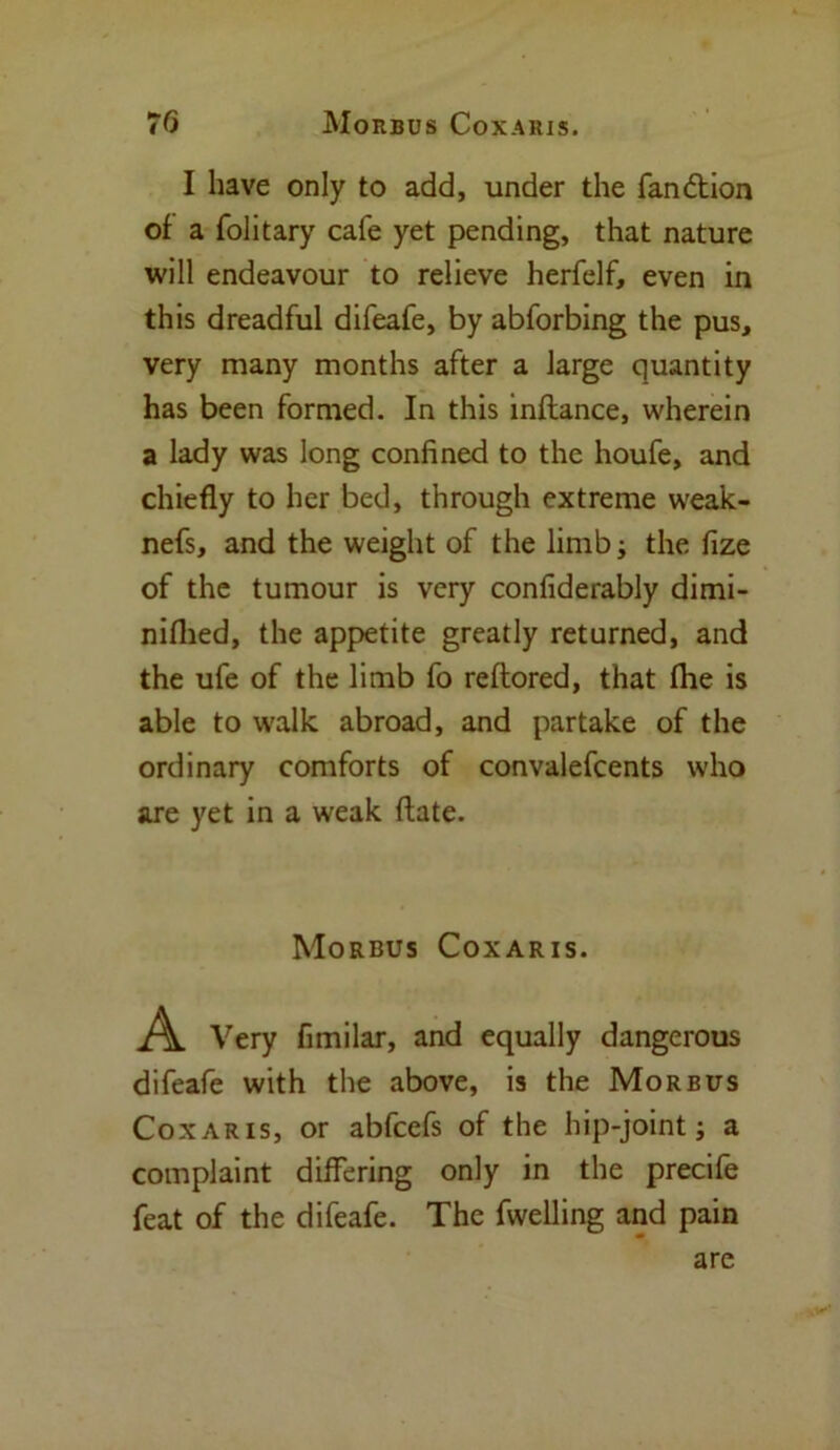 I have only to add, under the fandtion of a folitary cafe yet pending, that nature will endeavour to relieve herfelf, even in this dreadful difeafe, by abforbing the pus, very many months after a large quantity has been formed. In this inflance, wherein a lady was long confined to the houfe, and chiefly to her bed, through extreme weak- nefs, and the weight of the limb; the fize of the tumour is very confiderably dimi- niflied, the appetite greatly returned, and the ufe of the limb fo reftored, that fhe is able to walk abroad, and partake of the ordinary comforts of convalefcents who are yet in a weak ftate. Morbus Coxaris. A Very fimilar, and equally dangerous difeafe with the above, is the Morbus Coxaris, or abfcefs of the hip-joint; a complaint differing only in the precife feat of the difeafe. The fwelling and pain are