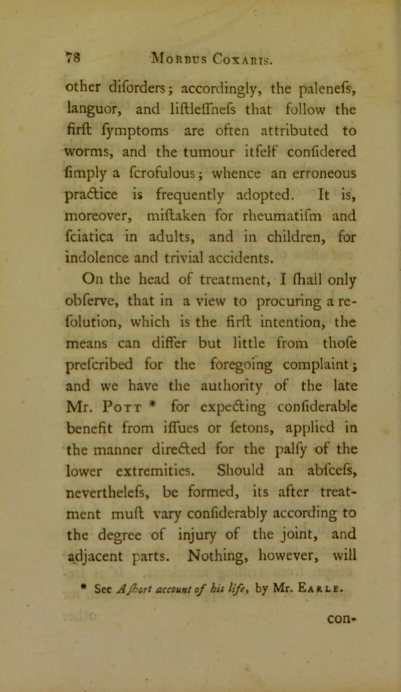 other diforders; accordingly, the palenefs, languor, and liftleffnefs that follow the firft fymptoms are often attributed to worms, and the tumour itfelf confidered fimply a fcrofulous; whence an erroneous practice is frequently adopted. It is, moreover, miftaken for rheumatifm and fciatica in adults, and in children, for indolence and trivial accidents. On the head of treatment, I fhail only obferve, that in a view to procuring a re- folution, which is the firft intention, the means can differ but little from thofe prefcribed for the foregoing complaint; and we have the authority of the late Mr. Pott * for expecting confiderable benefit from iffues or fetons, applied in the manner direfted for the palfy of the lower extremities. Should an abfcefs, neverthelefs, be formed, its after treat- ment muft vary confiderably according to the degree of injury of the joint, and adjacent parts. Nothing, however, will m See AJhort account of his life, by Mr. Earle. con-