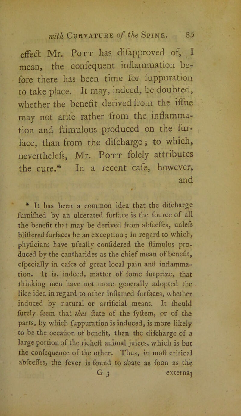 effect Mr. Pott has difapproved of, I mean, the confequent inflammation be- fore there has been time for fuppuration to take place. It may, indeed, be doubted, whether the benefit derived from the iflue may not arife rather from the inflamma- tion and ftimulous produced on the fur- face, than from the difcharge; to which, neverthelefs, Mr. Pott folely attributes the cure.* In a recent cafe, however, and * It has been a common idea that the difcharge furnilhed by an ulcerated furface is the fource of all the benefit that may be derived from abfeefles, unlefs bliftered furfaces be an exception; in regard to which, phyficians have ufually confidered the Itimulus pro- duced by the cantharides as the chief mean of benefit, efpecially in cafes of great local pain and inflamma- tion. It is, indeed, matter of fome furprize, that thinking men have not more generally adopted the like idea in regard to other inflamed furfaces, whether induced by natural or artificial means. It flnjuld furdy feem that that ftate of the fyftem, or of the parts, by which fuppuration is induced, is more likely to be the occafion of benefit, than the difcharge of a large portion of the richeft animal juices, which is but the confequence of the other. Thus, in molt critical abfedfes, the fever is found to abate as foon as the G 3 externaj