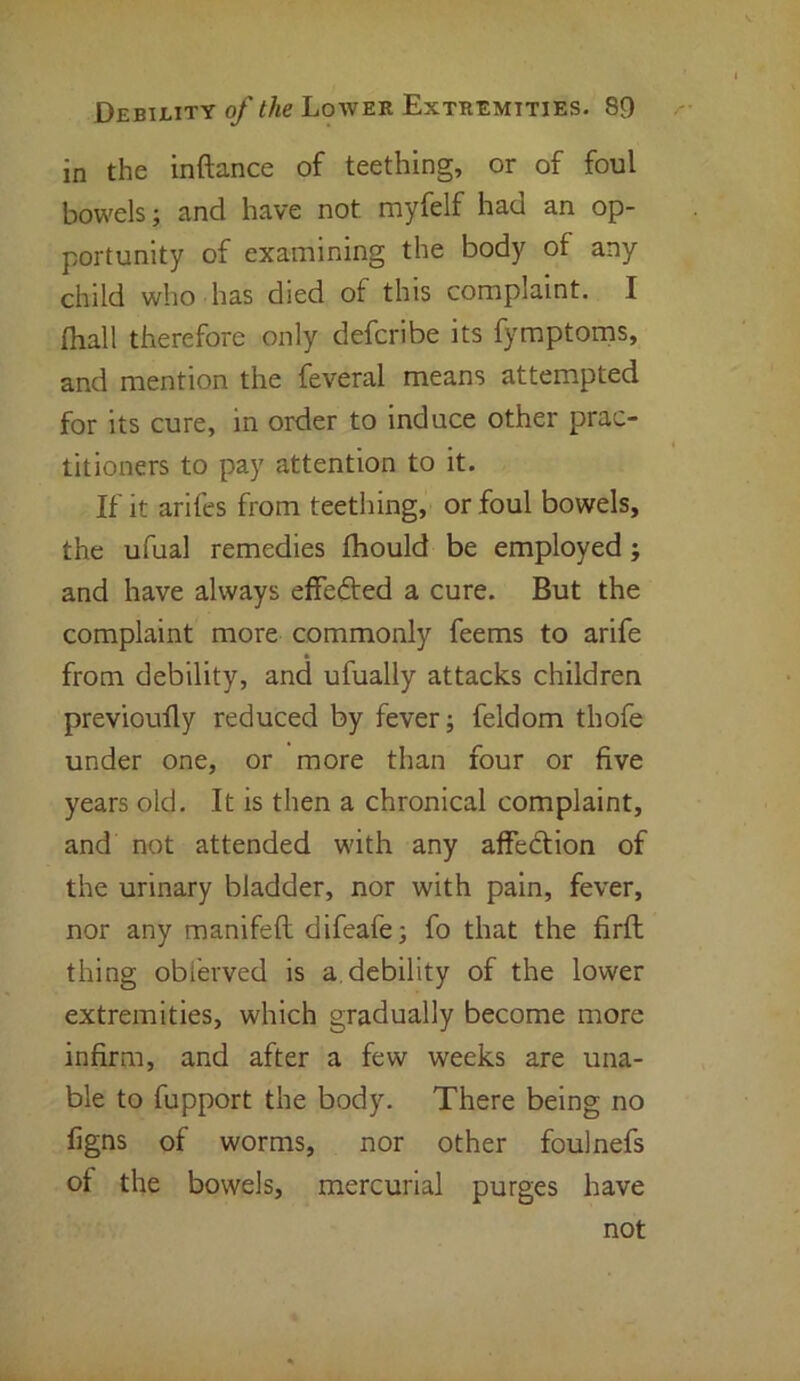 in the inftance of teething, or of foul bowels; and have not myfelf had an op- portunity of examining the body of any child who has died of this complaint. I {hall therefore only defcribe its fymptoms, and mention the feveral means attempted for its cure, in order to induce other prac- titioners to pay attention to it. If it arifes from teething, or foul bowels, the ufual remedies fhould be employed; and have always effected a cure. But the complaint more commonly feems to arife from debility, and ufually attacks children previoully reduced by fever; feldom thofe under one, or more than four or five years old. It is then a chronical complaint, and not attended with any affe&ion of the urinary bladder, nor with pain, fever, nor any manifefi: difeafe; fo that the firft thing obi'erved is a. debility of the lower extremities, which gradually become more infirm, and after a few weeks are una- ble to fupport the body. There being no figns of worms, nor other foulnefs of the bowels, mercurial purges have not