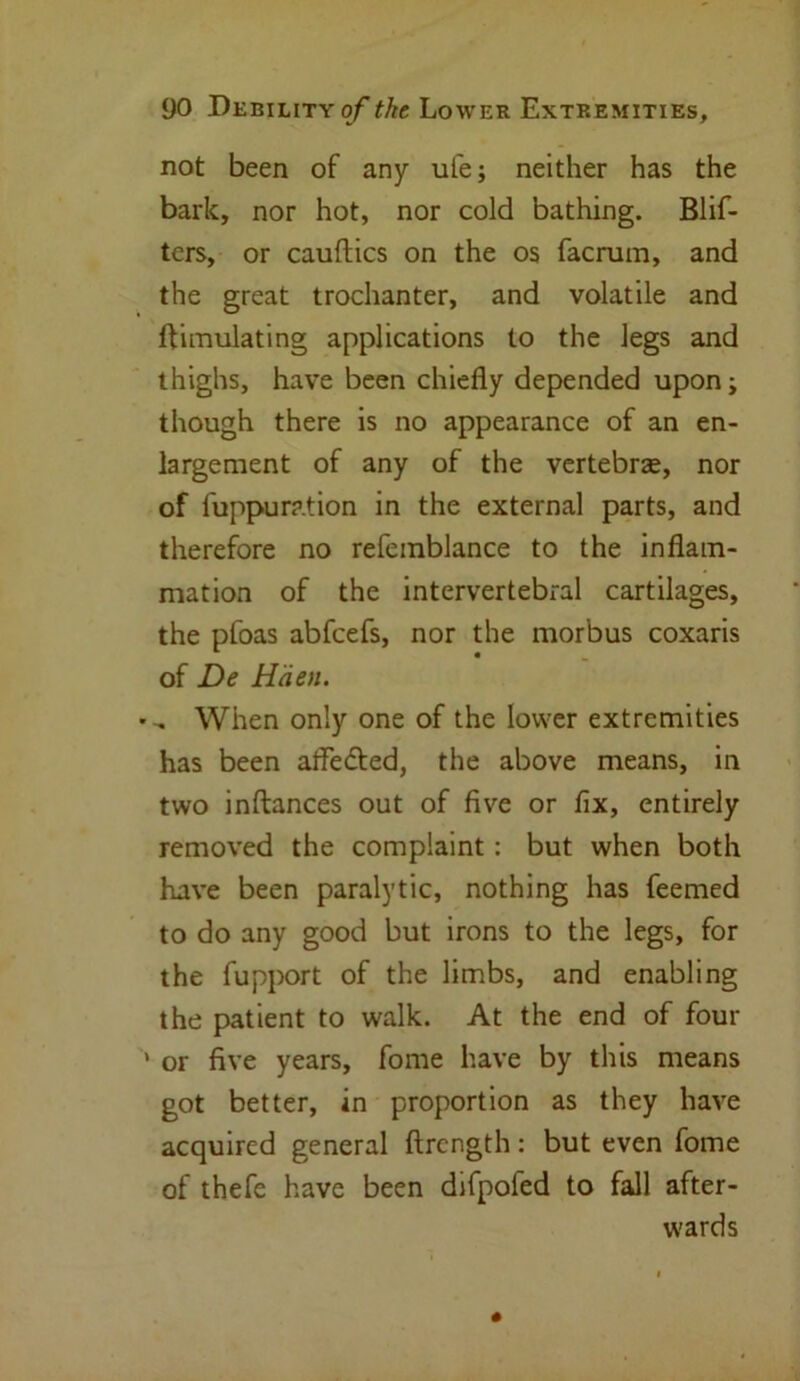 not been of any ufe; neither has the bark, nor hot, nor cold bathing. Blif- ters, or cauftics on the os facrum, and the great trochanter, and volatile and Simulating applications to the legs and thighs, have been chiefly depended upon; though there is no appearance of an en- largement of any of the vertebrae, nor of fuppuration in the external parts, and therefore no refemblance to the inflam- mation of the intervertebral cartilages, the pfoas abfeefs, nor the morbus coxaris of De Hcien. • „ When only one of the lower extremities has been affedted, the above means, in two inftances out of five or fix, entirely removed the complaint : but when both have been paralytic, nothing has feemed to do any good but irons to the legs, for the fupport of the limbs, and enabling the patient to walk. At the end of four ' or five years, fome have by this means got better, in proportion as they have acquired general ftrength: but even fome of thefe have been difpofed to fall after- wards