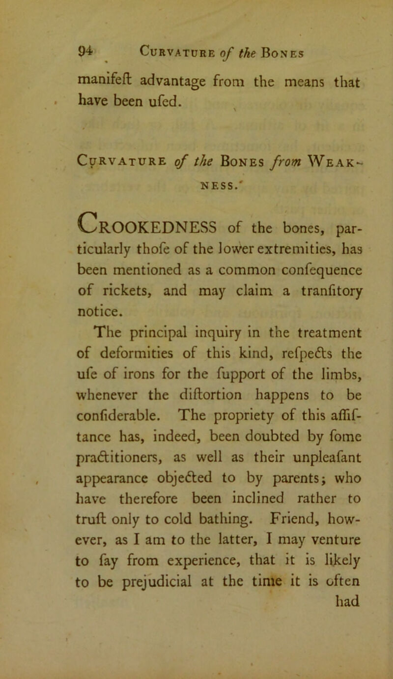 manifeft advantage from the means that have been ufed. Curvature of the Bones from Weak- ness.' Crookedness of the bones, par- ticularly thofe of the lower extremities, has been mentioned as a common confequence of rickets, and may claim a tranfitory notice. The principal inquiry in the treatment of deformities of this kind, refpe&s the ufe of irons for the fupport of the limbs, whenever the diftortion happens to be confiderable. The propriety of this affif- tance has, indeed, been doubted by fome praftitioners, as well as their unpleafant appearance objected to by parents; who have therefore been inclined rather to truft only to cold bathing. Friend, how- ever, as I am to the latter, I may venture to fay from experience, that it is likely to be prejudicial at the time it is often had