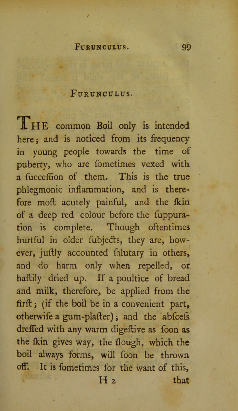 Furunculus. JLh E common Boil only is intended here; and is noticed from its frequency in young people towards the time of puberty, who are fometimes vexed with a fucceffion of them. This is the true phlegmonic inflammation, and is there- fore molt acutely painful, and the lkin of a deep red colour before the fuppura- tion is complete. Though oftentimes hurtful in older fubjedts, they are, how- ever, juftly accounted falutary in others, and do harm only when repelled, or haftily dried up. If a poultice of bread and milk, therefore, be applied from the firft; (if the boil be in a convenient part, otherwife a gum-plafter); and the abfcefs drefled with any warm digeftive as foon as the lkin gives way, the flough, which the boil always forms, will foon be thrown off. It is fometimes for the want of this, H 2 that