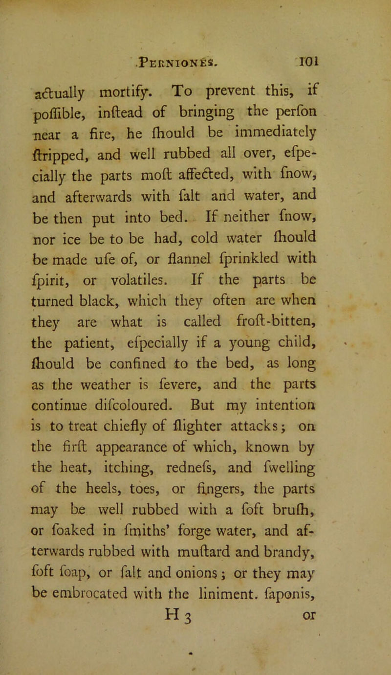 a&ually mortify. To prevent this, if poflible, inftead of bringing the perfon near a fire, he fhould be immediately Gripped, and well rubbed all over, efpe- cially the parts molt affected, with fnow, and afterwards with fait and water, and be then put into bed. If neither fnow, nor ice be to be had, cold water fhould be made ufe of, or flannel fprinkled with fpirit, or volatiles. If the parts be turned black, which they often are when they are what is called froft-bitten, the patient, efpecially if a young child, fhould be confined to the bed, as long as the weather is fevere, and the parts continue difcoloured. But my intention is to treat chiefly of {lighter attacks; on the firfl appearance of which, known by the heat, itching, rednefs, and fwelling of the heels, toes, or fingers, the parts may be well rubbed with a foft brufh, or foaked in fmiths’ forge water, and af- terwards rubbed with muftard and brandy, foft foap, or fait and onions; or they may be embrocated with the liniment, faponis, H 3 or