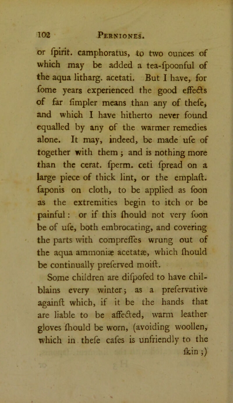 or fpirit. camphoratus, to two ounces of which may be added a tea-fpoonful of the aqua litharg. acetati. But I have, for fome years experienced the good effe&s of far fimpler means than any of thefe, and which I have hitherto never found equalled by any of the warmer remedies alone. It may, indeed, be made ufe of together with them j and is nothing more than the cerat. fperm. ceti fpread on a large piece of thick lint, or the emplaft. faponis on cloth, to be applied as foon as the extremities begin to itch or be painful: or if this (hould not very foon be of ufe, both embrocating, and covering the parts with comprefies wrung out of the aqua ammonia? acetata?, which (hould be continually preferved moift. Some children are difpofed to have chil- blains every winter; as a prefervative againft which, if it be the hands that are liable to be affedled, warm leather gloves fhould be worn, (avoiding woollen, which in thefe cafes is unfriendly to the Ikin ;)