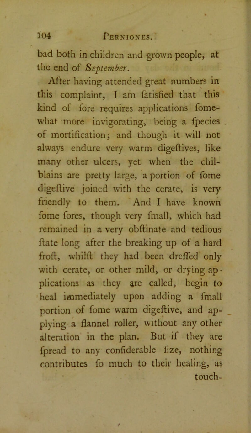 bad both in children and grown people, at the end of September. After having attended great numbers in this complaint, I am fatisfied that this kind of fore requires applications fome- what more invigorating, being a Ipecies of mortification; and though it will not always endure very warm digeftives, like many other ulcers, yet when the chil- blains are pretty large, a portion of fome digeftive joined with the cerate, is very friendly to them. And I have known fome fores, though very fmall, which had remained in a very obftinate and tedious flate long after the breaking up of a hard frofl, whilft they had been dreffed only with cerate, or other mild, or drying ap- plications as they are called, begin to heal immediately upon adding a fmall portion of fome warm digeftive, and ap- plying a flannel roller, without any other alteration in the plan. But if they are fpread to any confiderable fize, nothing contributes fo much to their healing, as touch- f
