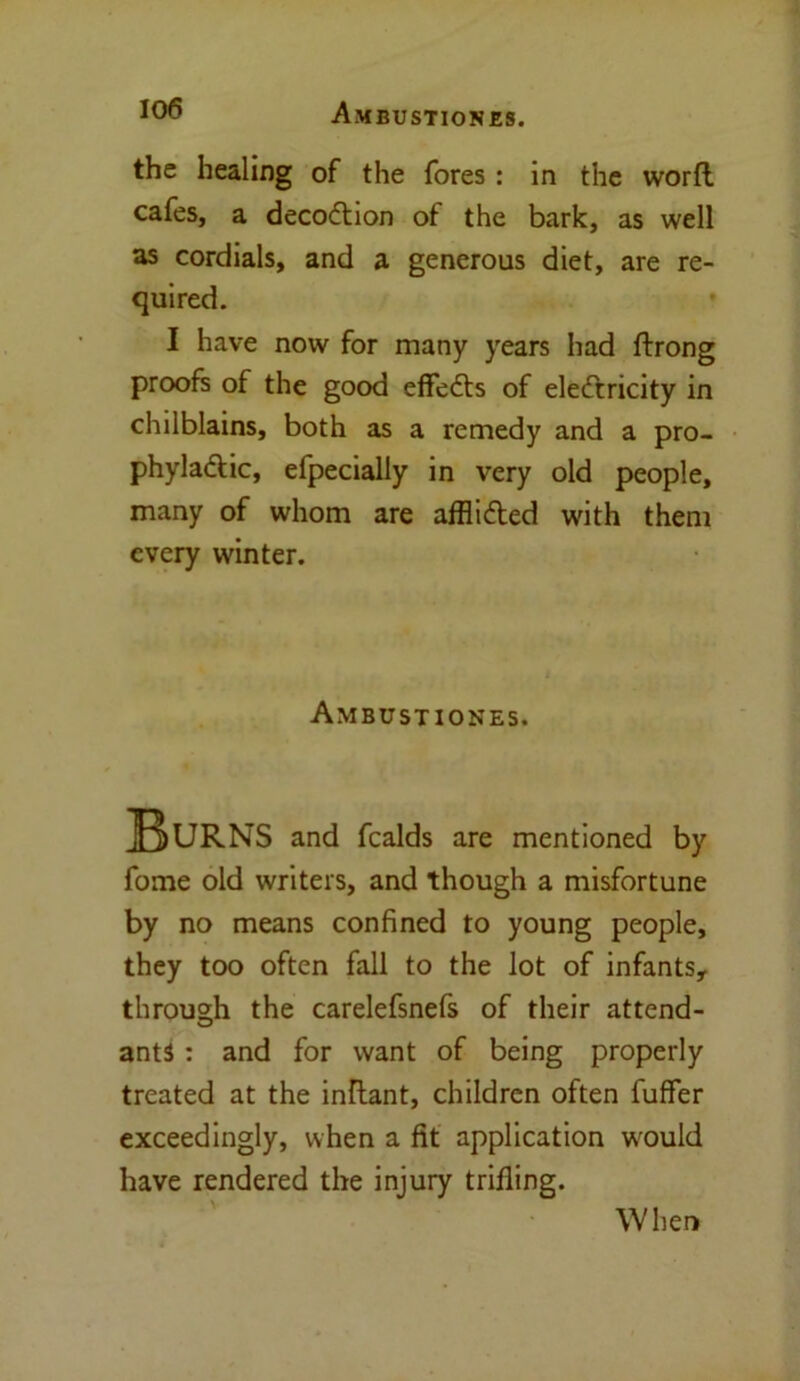 the healing of the fores : in the worfl cafes, a decodtion of the bark, as well as cordials, and a generous diet, are re- quired. I have now for many years had ftrong proofs of the good effedts of eledcricity in chilblains, both as a remedy and a pro- phyladtic, efpecially in very old people, many of whom are afflidted with them every winter. Ambustiones. Burns and fcalds are mentioned by fome old writers, and though a misfortune by no means confined to young people, they too often fall to the lot of infants, through the carelefsnefs of their attend- ants : and for want of being properly treated at the inllant, children often fuffer exceedingly, when a fit application would have rendered the injury trifling. When