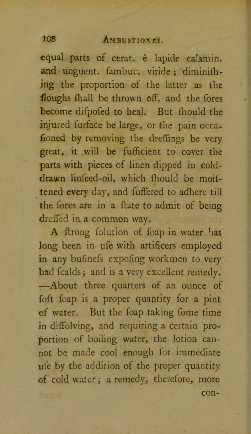 equal parts of cerat. e lapide calamin. and unguent, fambuc, viride; diminifh- ing the proportion of the latter as the floughs fhall be thrown off, and the fores become difpofed to heal. But fhould the injured furface be large, or the pain occa- fioned by removing the dreflings be very great, it ,\vill be fufficient to cover the parts with pieces of linen dipped in cold- drawn linfeed-oil, which fhould be moif- tened every day, and fuffercd to adhere till the fores are in a Bate to admit of being dreffed in a common way. A flrong folution of foap in water has long been in ufe with artificers employed in any bufinefs expofing workmen to very bad fealds; and is a very excellent remedy. —About three quarters of an ounce of foft foap is a proper quantity for a pint of water. But the foap taking fome time in diffolving, and requiring a certain pro- portion of boiling water, the lotion can- not be made cool enough for immediate ufe by the addition of the proper quantity of cold water; a remedy, therefore, more con-