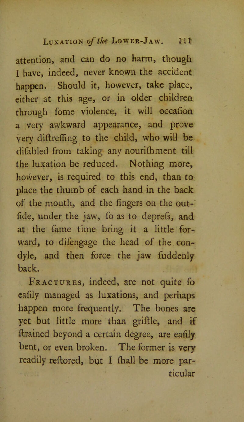 attention, and can do no harm, though I have, indeed, never known the accident happen. Should it, however, take place, either at this age, or in older children through Tome violence, it will occafion a very awkward appearance, and prove very diftreffing to the child, who will be difabled from taking anv nourifhment till the luxation be reduced. Nothing more, however, is required to this end, than to place the thumb of each hand in the back of the mouth, and the fingers on the out- fide, under the jaw, fo as to deprefs, and at the fame time bring it a little for- ward, to difengage the head of the con- dyle, and then force the jaw fuddenly back. Fractures, indeed, are not quite fo eafily managed as luxations, and perhaps happen more frequently. The bones are yet but little more than griftle, and if ftrained beyond a certain degree, are eafily bent, or even broken. The former is very readily reftored, but I (hall be more par- ticular