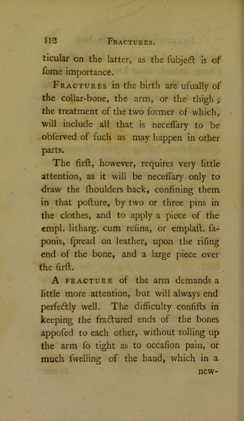 ticular on the latter, as the fubjeft is of fome importance. Fractures in the birth are ufually of the collar-bone, the arm, or the thigh ; the treatment of the two former of which, will include all that is neceflary to be obferved of fuch as may happen in other parts. The firft, however, requires very little attention, as it will be neceiTary only to draw the fhoulders back, confining them in that pofture, by two or three pins in the clothes, and to apply a piece of the empl. litharg. cum refina, or emplaft. fa- ponis, fpread on leather, upon the riling end of the bone, and a large piece over the firft. A fracture of the arm demands a little more attention, but will always end perfe&ly well. The difficulty confifts in keeping the fra&ured ends of the bones appofed to each other, without rolling up the arm fo tight as to occafion pain, or much fwelling of the hand, which in a new-