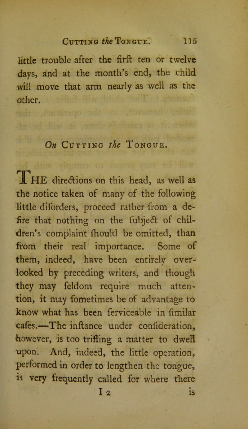 little trouble after the firft ten or twelve days, and at the month’s end, the child will move that arm nearly as well as the other. On Cutting the Tongue. The directions on this head, as well as the notice taken of many of the following little diforders, proceed rather from a de- fire that nothing on the fubjeft of chil- dren’s complaint fhould be omitted, than from their real importance. Some of them, indeed, have been entirely over- looked by preceding writers, and though they may feldom require much atten- tion, it may fometimes be of advantage to know what has been ferviceable in fimilar cafes.—The inftance under confideration, however, is too trifling a matter to dwell upon. And, indeed, the little operation, performed in order to lengthen the tongue, is very frequently called for where there I 2 is