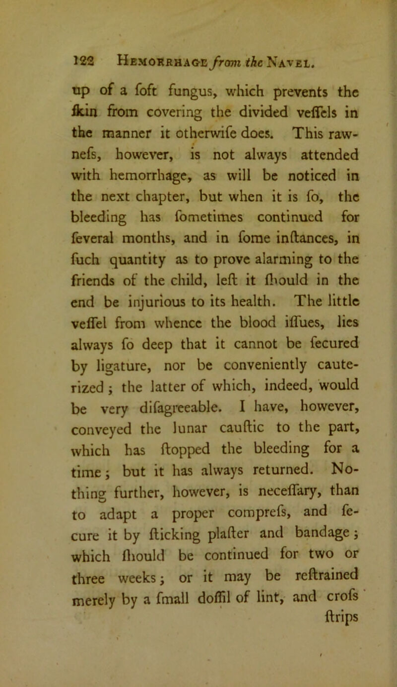 up of a foft fungus, which prevents the fkin from covering the divided veflels in the manner it otherwife does. This raw- nefs, however, is not always attended with hemorrhage, as will be noticed in the next chapter, but when it is fo, the bleeding has fometimes continued for feveral months, and in fome in (lances, in fuch quantity as to prove alarming to the friends of the child, left it Ibould in the end be injurious to its health. The little veffel from whence the blood iffues, lies always fo deep that it cannot be fecured by ligature, nor be conveniently caute- rized ; the latter of which, indeed, would be very difagreeable. I have, however, conveyed the lunar cauftic to the part, which has flopped the bleeding for a time; but it has always returned. No- thing further, however, is neceflary, than to adapt a proper comprefs, and fe- cure it by flicking plafter and bandage; which fhould be continued for two or three weeks; or it may be reftrained merely by a fmall doflil of lint, and crofs