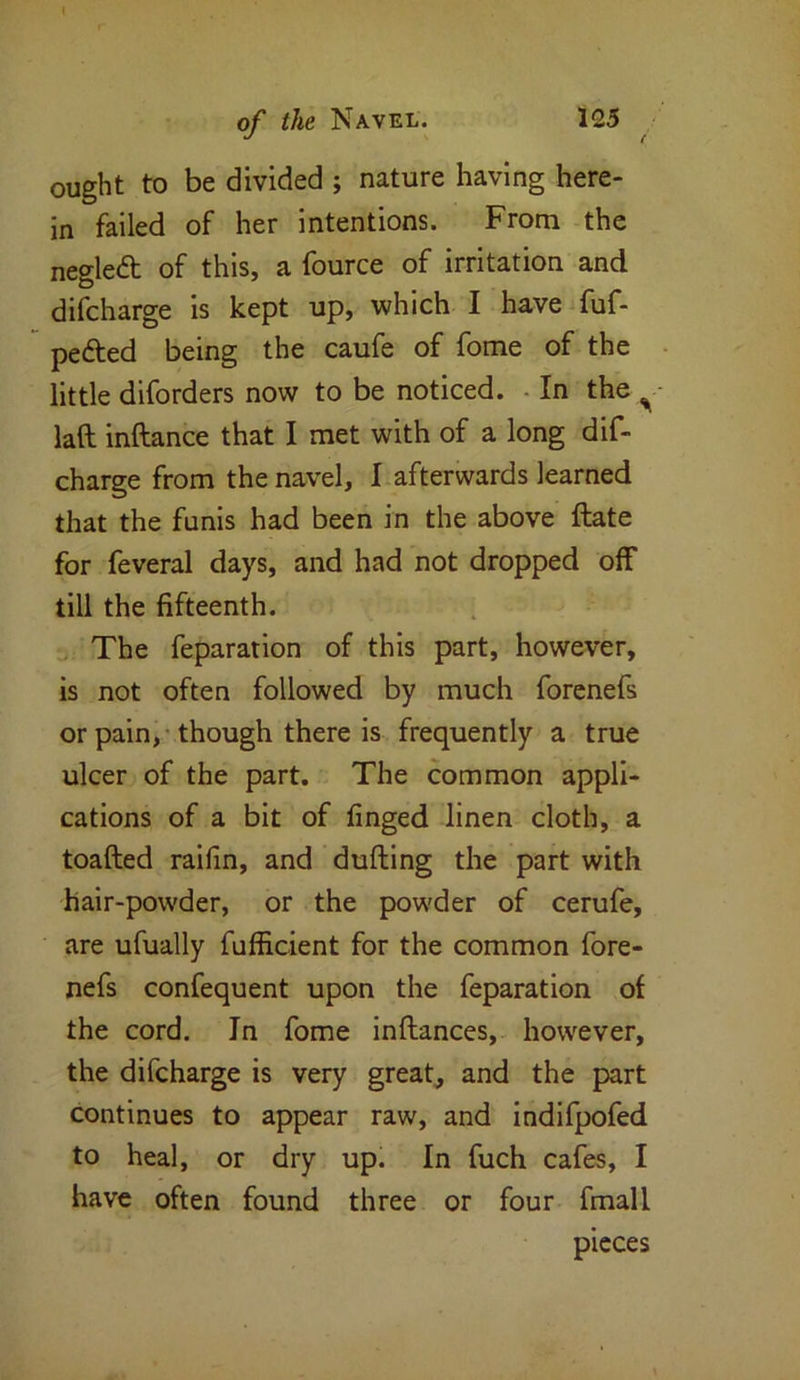 ought to be divided ; nature having here- in failed of her intentions. From the negledt of this, a fource of irritation and difcharge is kept up, which I have fuf- pe&ed being the caufe of fome of the little diforders now to be noticed. In the ^ lad inftance that I met with of a long dif- charge from the navel, I afterwards learned that the funis had been in the above date for feveral days, and had not dropped off till the fifteenth. The feparation of this part, however, is not often followed by much forenefs or pain, though there is frequently a true ulcer of the part. The common appli- cations of a bit of finged linen cloth, a toaded raifin, and duding the part with hair-powder, or the powder of cerufe, are ufually fufficient for the common fore- nefs confequent upon the feparation of the cord. In fome indances, however, the difcharge is very great, and the part continues to appear raw, and indifpofed to heal, or dry up. In fuch cafes, I have often found three or four fmall pieces