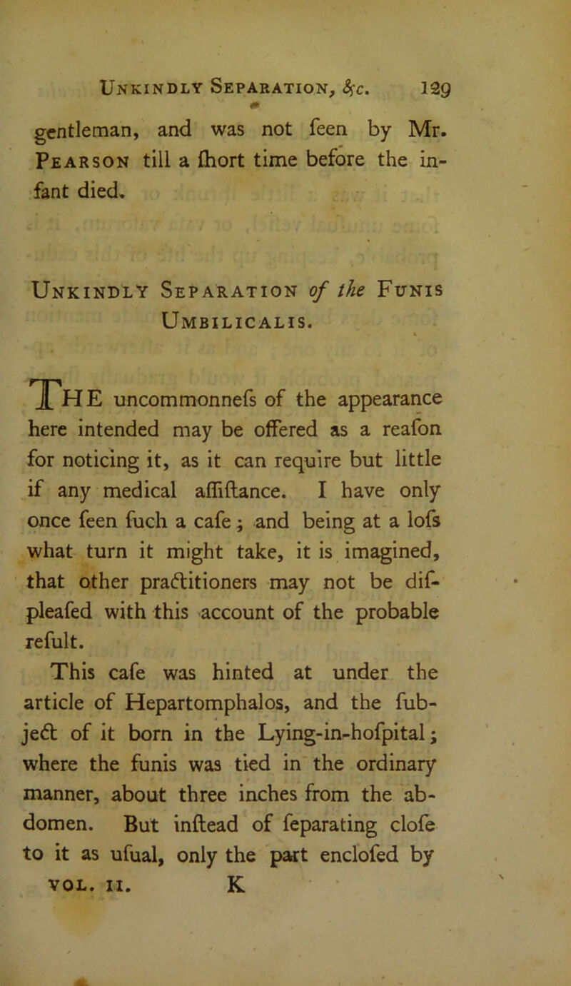 329 Unkindly Separation, fyc. gentleman, and was not feen by Mr. Pearson till a Abort time before the in- fant died. Unkindly Separation of the Funis Umbilicalis. The uncommonnefs of the appearance here intended may be offered as a reafon for noticing it, as it can require but little if any medical affiftance. I have only once feen fuch a cafe; and being at a lofs what turn it might take, it is imagined, that other practitioners may not be dif- pleafed with this account of the probable refult. This cafe was hinted at under the article of Hepartomphalos, and the fub- jeft of it born in the Lying-in-hofpital; where the funis was tied in the ordinary manner, about three inches from the ab- domen. But inftead of feparating clofe to it as ufual, only the part enclofed by VOL. II. K