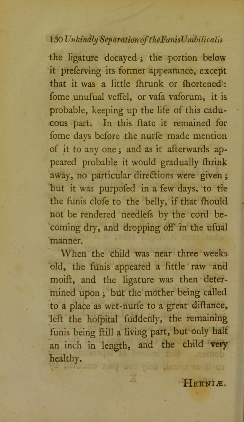 the ligature decayed ; the portion below it preferving its former appearance, except that it was a little Ihrunk or fhortened : fome unufual veffel, or vafa vaforum, it is probable, keeping up the life of this cadu- cous part. In this ftate it remained for fome days before the nurfe made mention of it to any one; and as it afterwards ap- peared probable it would gradually fhrink away, no particular dire&ions were given ; but it was purpofed in a few days, to tie the funis clofe to the belly, if that fhould not be rendered needlefs by the cord be- coming dry, and dropping off in the ufual manner. When the child was near three weeks old, the funis appeared a little raw and moift, and the ligature was then deter- mined upon ; but the mother being called to a place as wet-nurfe to a great diftance, left the hofpital fuddenly, the remaining funis being ftill a living part, but only half an inch in length, and the child very healthy. —■ - ■ - -• ; . c - Hernia.