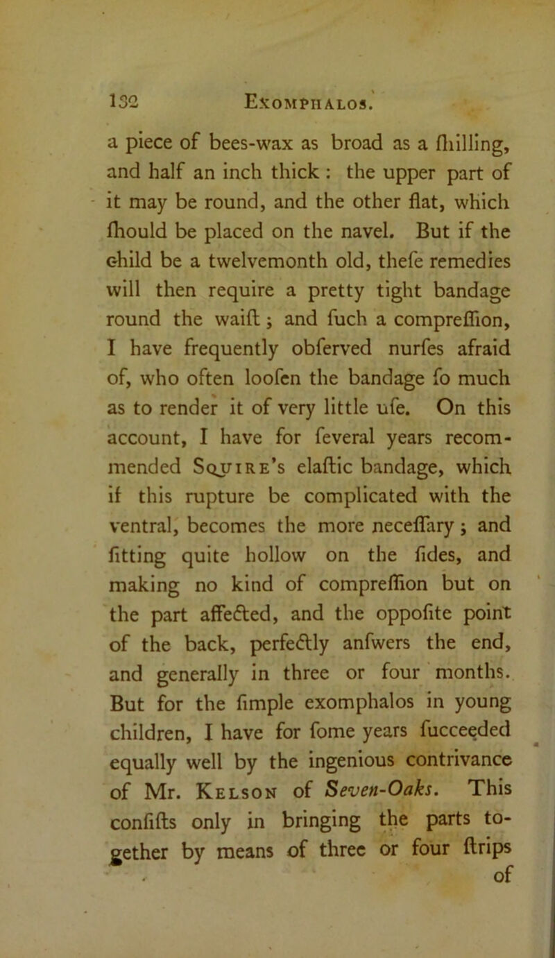 13G Exompiialos. a piece of bees-wax as broad as a fliilling, and half an inch thick : the upper part of it may be round, and the other flat, which fhould be placed on the navel. But if the child be a twelvemonth old, thefe remedies will then require a pretty tight bandage round the waift; and fuch a compreffion, I have frequently obferved nurfes afraid of, who often loofen the bandage fo much as to render it of very little ufe. On this account, I have for feveral years recom- mended Squire’s elaftic bandage, which il this rupture be complicated with the ventral, becomes the more neceflary; and fitting quite hollow on the fides, and making no kind of compreffion but on the part affe&ed, and the oppofite point of the back, perfeflly anfwers the end, and generally in three or four months. But for the Ample exomphalos in young children, I have for fome years fucceeded equally well by the ingenious contrivance of Mr. Kelson of Seven-Oaks. This conflfts only in bringing the parts to- gether by means of three or four ftrips , of