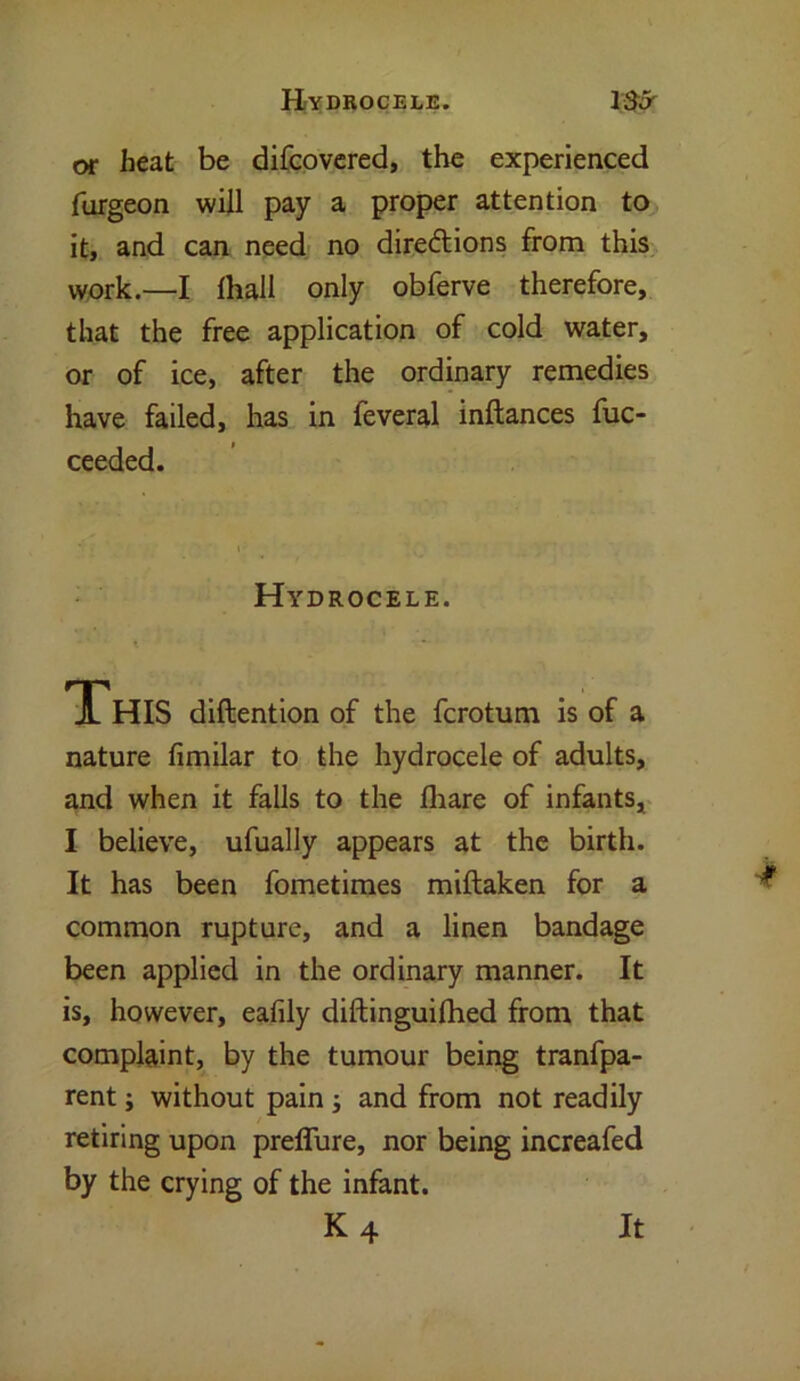 or heat be difcovered, the experienced furgeon will pay a proper attention to it, and can need no directions from this work.—I lhall only obferve therefore, that the free application of cold water, or of ice, after the ordinary remedies have failed, has in feveral inftances fuc- ceeded. Hydrocele. This diftention of the fcrotum is of a nature fimilar to the hydrocele of adults, and when it falls to the lhare of infants, I believe, ufually appears at the birth. It has been fometimes miftaken for a common rupture, and a linen bandage been applied in the ordinary manner. It is, however, eafily diftinguifhed from that complaint, by the tumour being tranfpa- rent; without pain ; and from not readily retiring upon preffure, nor being increafed by the crying of the infant. K4 It