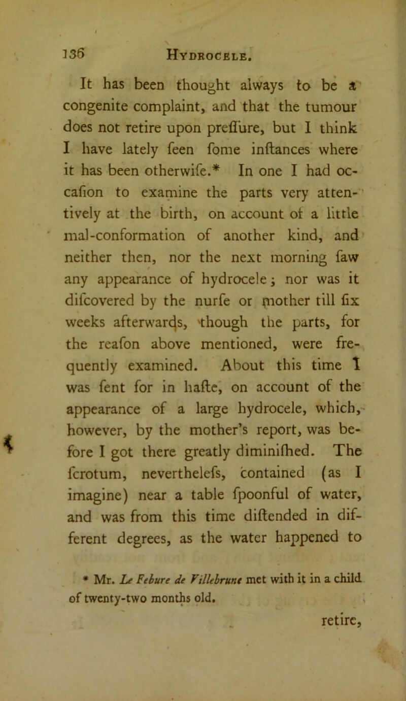 It has been thought always to be a congenite complaint, and that the tumour does not retire upon prefl'ure, but I think I have lately feen fome inftances where it has been otherwife.* In one I had oc- cafion to examine the parts very atten- tively at the birth, on account ot a little mal-conformation of another kind, and neither then, nor the next morning faw any appearance of hydrocele; nor was it difcovered by the nurfe or mother till fix weeks afterwards, 'though the parts, for the reafon above mentioned, were fre- quently examined. About this time 1 was fent for in hafte, on account of the appearance of a large hydrocele, which, however, by the mother’s report, was be- fore I got there greatly diminifhed. The fcrotum, neverthelefs, contained (as I imagine) near a table fpoonful of water, and was from this time diftended in dif- ferent degrees, as the water happened to * Mr. Le Felure de Villebrunt met with it in a child of twenty-two months old. retire,