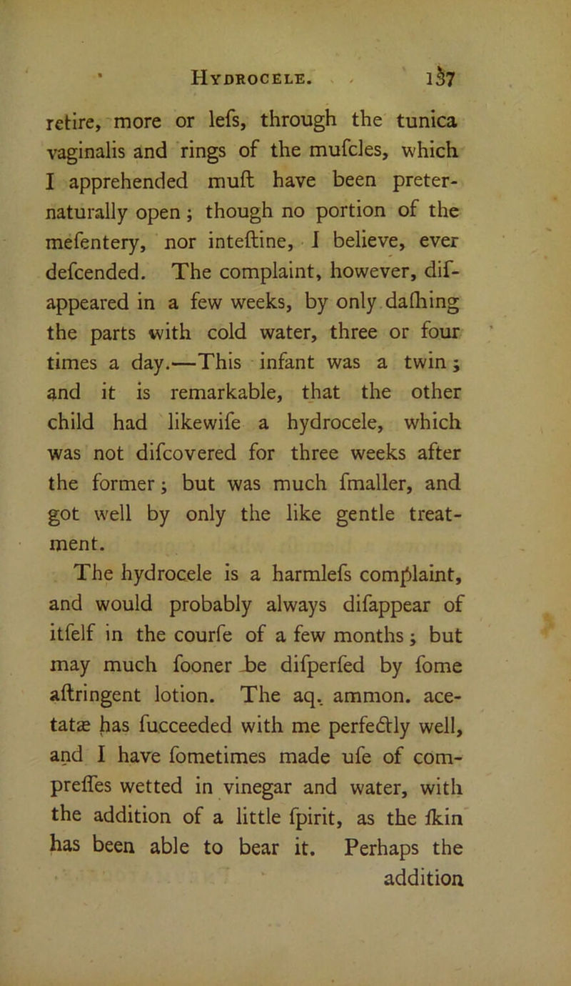 retire, more or lefs, through the tunica vaginalis and rings of the mufcles, which I apprehended muft have been preter- naturally open ; though no portion of the mefentery, nor inteftine, I believe, ever defcended. The complaint, however, dif- appeared in a few weeks, by only dafhing the parts with cold water, three or four times a day.—This infant was a twin; and it is remarkable, that the other child had likewife a hydrocele, which was not difcovered for three weeks after the former; but was much fmaller, and got well by only the like gentle treat- ment. The hydrocele is a harmlefs complaint, and would probably always difappear of itfelf in the courfe of a few months; but may much fooner be difperfed by fome aftringent lotion. The aq. ammon. ace- tate has fucceeded with me perfectly well, and I have fometimes made ufe of com- preffes wetted in vinegar and water, with the addition of a little fpirit, as the fkin has been able to bear it. Perhaps the addition