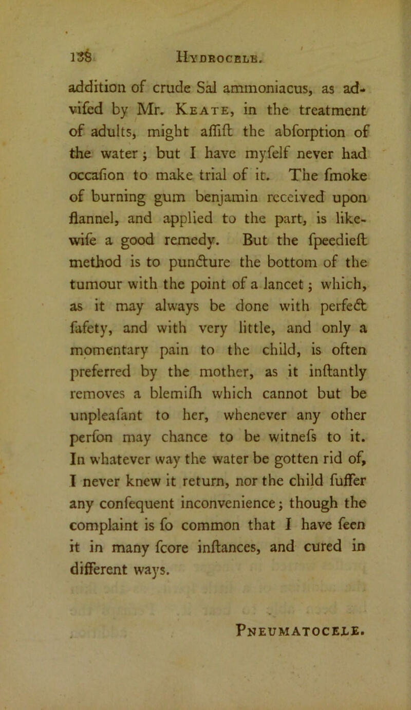 addition of crude Sal ammoniacus, as ad- vifed by Mr. Keate, in the treatment of adults, might aflift the abforption of the water; but I have myfelf never had occafion to make trial of it. The fmoke of burning gum benjamin received upon flannel, and applied to the part, is like- wife a good remedy. But the fpeedieft method is to pun&ure the bottom of the tumour with the point of a lancet; which, as it may always be done with perfect fafety, and with very little, and only a momentary pain to the child, is often preferred by the mother, as it inftantly removes a blemilh which cannot but be unpleafant to her, whenever any other perfon may chance to be witnefs to it. In whatever way the water be gotten rid of, I never knew it return, nor the child fuffer any confequent inconvenience; though the complaint is fo common that I have feen it in many fcore inftances, and cured in different ways. Pneumatocele.