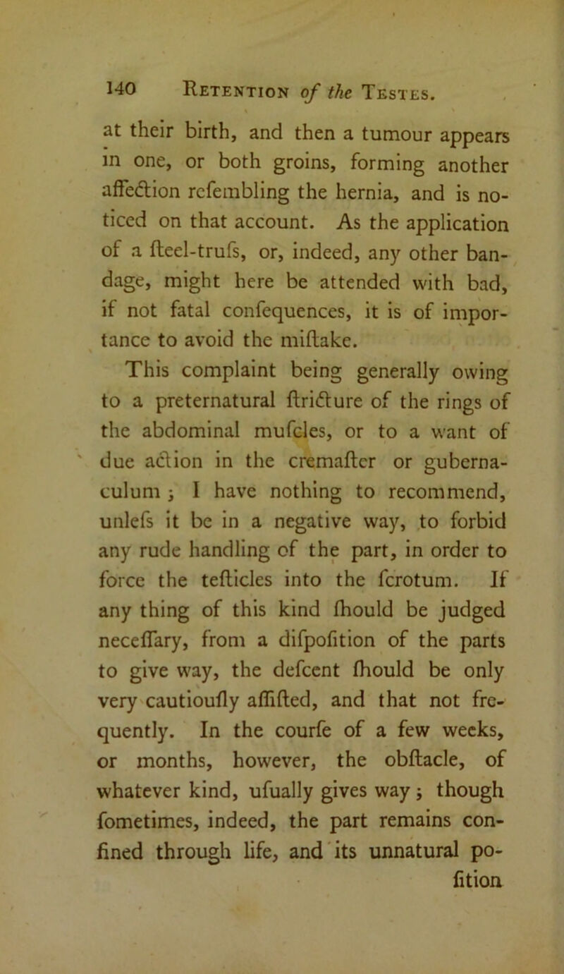 at their birth, and then a tumour appears in one, or both groins, forming another affe&ion rcfembling the hernia, and is no- ticed on that account. As the application of a fteel-trufs, or, indeed, any other ban- dage, might here be attended with bad, if not fatal confequences, it is of impor- tance to avoid the miftake. This complaint being generally owing to a preternatural ftri&ure of the rings of the abdominal mufcles, or to a want of due action in the cremaftcr or guberna- culum ; I have nothing to recommend, unlefs it be in a negative way, to forbid any rude handling of the part, in order to force the teflicles into the fcrotum. If any thing of this kind fhould be judged neceflary, from a difpofition of the parts to give way, the defcent fhould be only very cautioufly aflifted, and that not fre- quently. In the courfe of a few weeks, or months, however, the obflacle, of whatever kind, ufually gives way; though fometimes, indeed, the part remains con- fined through life, and its unnatural po- fition