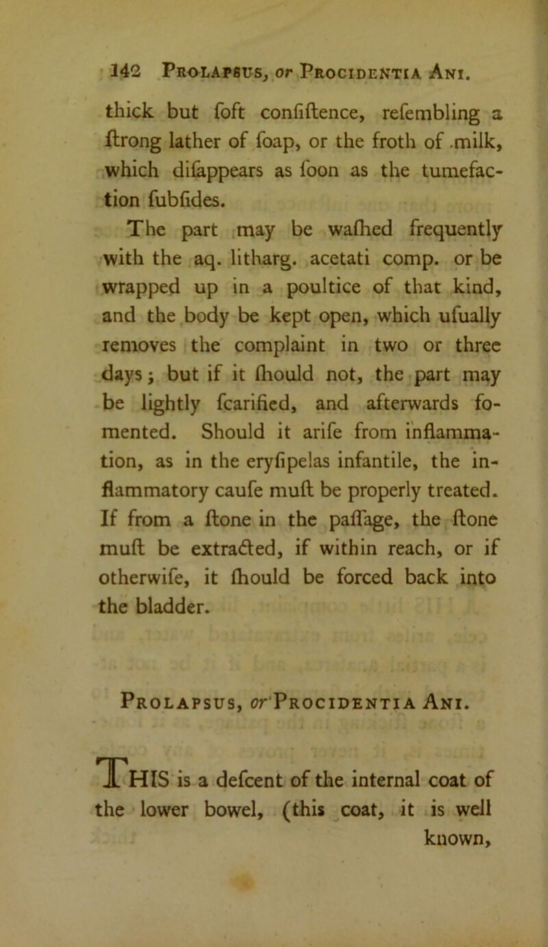 242 Prolapsus, or Procidentia Ani. thick but foft confidence, refembling a ftrong lather of foap, or the froth of .milk, which difappears as loon as the tumefac- tion fubfides. The part may be wafhed frequently with the aq. litharg. acetati comp, or be wrapped up in a poultice of that kind, and the body be kept open, which ufually removes the complaint in two or three days; but if it fhould not, the part may be lightly fcarified, and afterwards fo- mented. Should it arife from inflamma- tion, as in the eryfipelas infantile, the in- flammatory caufe muft be properly treated. If from a ftone in the paflage, the ftone mull be extraded, if within reach, or if otherwile, it fhould be forced back into the bladder. Prolapsus, or Procidentia Ani. JL HIS is a defcent of the internal coat of the lower bowel, (this coat, it is well known.