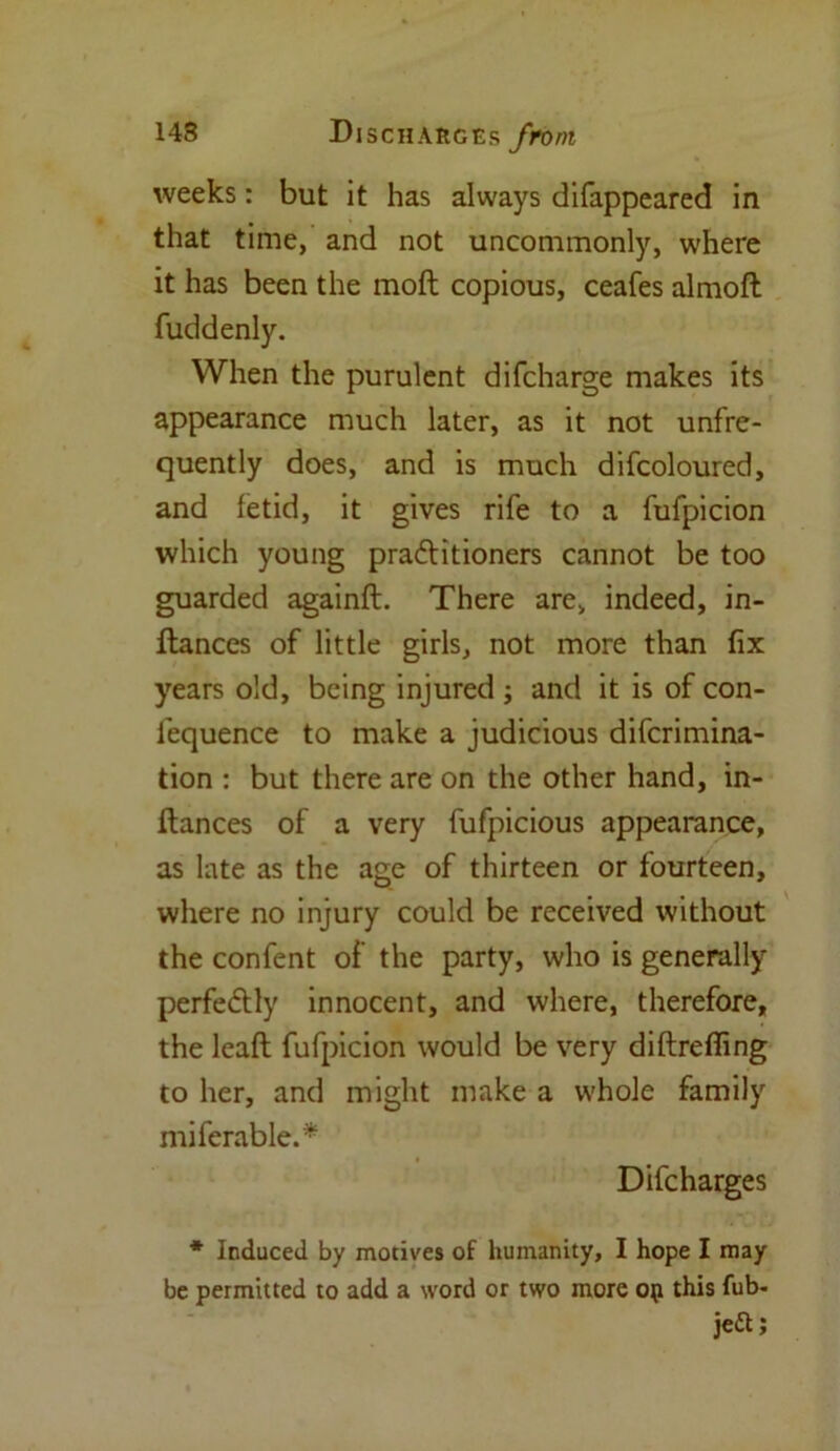 weeks: but it has always difappeared in that time, and not uncommonly, where it has been the molt copious, ceafes almoft fuddenly. When the purulent difcharge makes its appearance much later, as it not unfre- quently does, and is much difcoloured, and fetid, it gives rife to a fufpicion which young pra&itioners cannot be too guarded againft. There are, indeed, in- flances of little girls, not more than fix years old, being injured ; and it is of con- fequence to make a judicious difcrimina- tion : but there are on the other hand, in- ftances of a very fufpicious appearance, as late as the age of thirteen or fourteen, where no injury could be received without the confent of the party, who is generally perfe&ly innocent, and where, therefore, the lead fufpicion would be very diftreffing to her, and might make a whole family miferable.* Difcharges * Induced by motives of humanity, I hope I may be permitted to add a word or two more op this fub- je&;