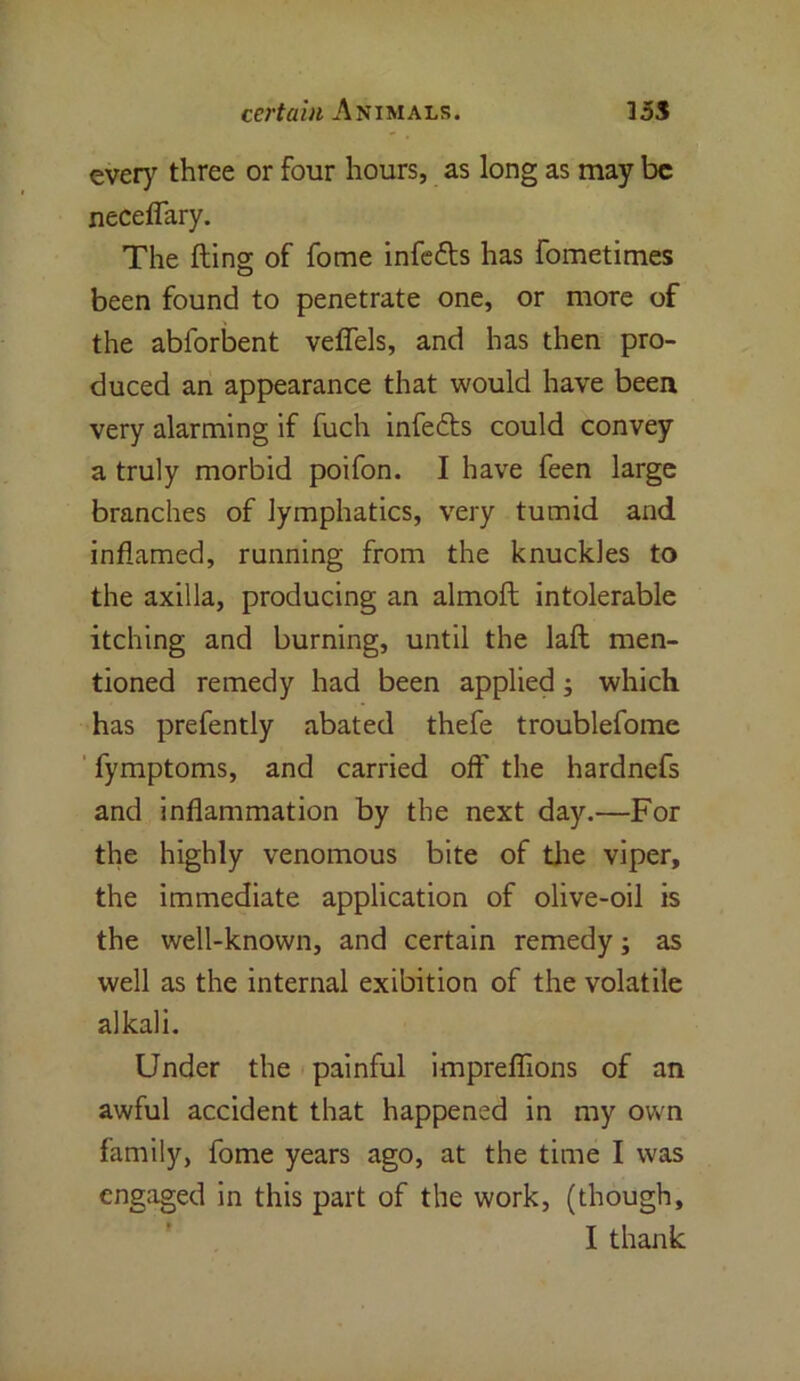 certain Animals. 355 every three or four hours, as long as may be neceffary. The fling of fome infefls has fometimes been found to penetrate one, or more of the abforbent veflels, and has then pro- duced an appearance that would have been very alarming if fuch infedls could convey a truly morbid poifon. I have feen large branches of lymphatics, very tumid and inflamed, running from the knuckles to the axilla, producing an almofl intolerable itching and burning, until the laft men- tioned remedy had been applied; which has prefently abated thefe troublefome fymptoms, and carried off the hardnefs and inflammation by the next day.—For the highly venomous bite of the viper, the immediate application of olive-oil is the well-known, and certain remedy; as well as the internal exibition of the volatile alkali. Under the painful impreflions of an awful accident that happened in my own family, fome years ago, at the time I was engaged in this part of the work, (though, I thank