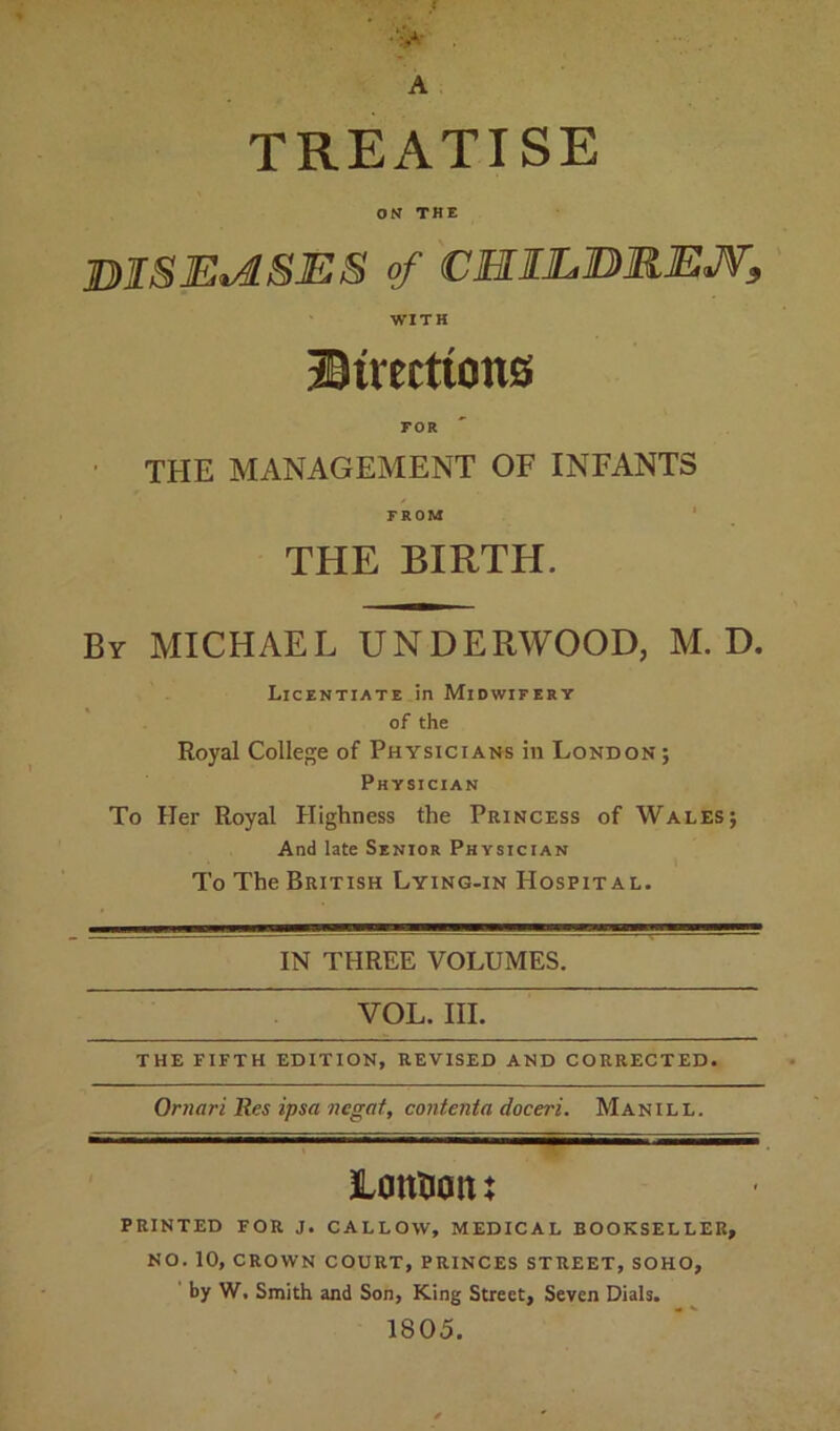 TREATISE ON THE BISJEiASES of CHILBREJV, WITH Strattons FOR THE MANAGEMENT OF INFANTS FROM THE BIRTH. By MICHAEL UNDERWOOD, M. D. Licentiate in Midwifery of the Royal College of Physicians in London ; Physician To Her Royal Highness the Princess of Wales; And late Senior Physician To The British Lying-in Hospital. IN THREE VOLUMES. VOL. III. THE FIFTH EDITION, REVISED AND CORRECTED. Omari Res ipsa negat, contenta doceri. Man ill. Lotttiaiu PRINTED FOR J. CALLOW, MEDICAL BOOKSELLER, NO. 10, CROWN COURT, PRINCES STREET, SOHO, by W. Smith and Son, King Street, Seven Dials. 1805.