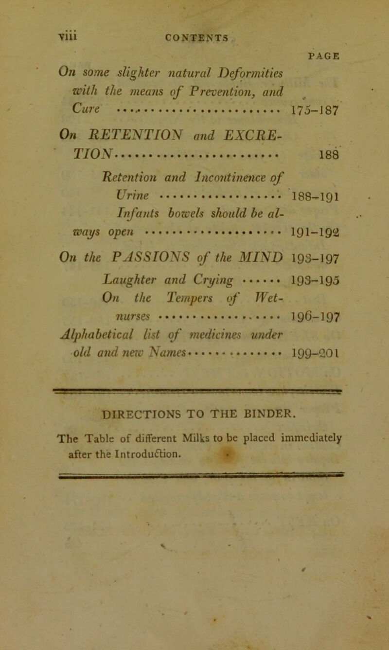 PAGE On some slighter natural Deformities with the means of Prevention, and Cure 175-187 On RETENTION and EXCRE- TION 188 Retention and Incontinence of Urine 188-191 Infants bowels should be al- ways open 191-192 On the PASSIONS of the MIND 193-197 Laughter and Crying 193-195 On the Tempers of Wet- nurses 196-197 Alphabetical list of medicines under old and new Names 199-201 DIRECTIONS TO THE BINDER. The Table of different Milks to be placed immediately after the Introduction. #