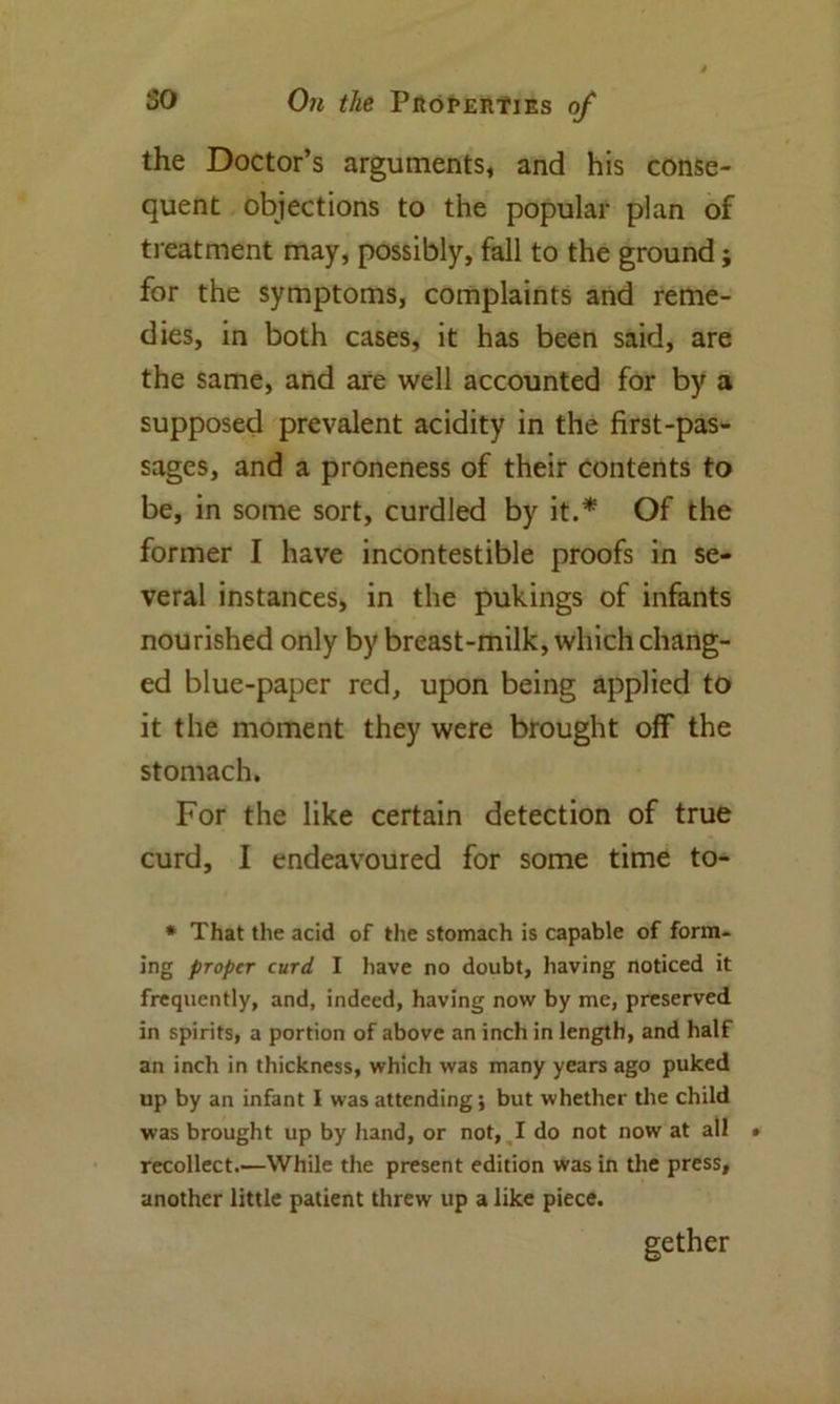 the Doctor’s arguments* and his conse- quent objections to the popular plan of treatment may, possibly, fall to the ground; for the symptoms, complaints and reme- dies, in both cases, it has been said, are the same, and are well accounted for by a supposed prevalent acidity in the first-pas- sages, and a proneness of their contents to be, in some sort, curdled by it.* Of the former I have incontestible proofs in se- veral instances, in the pukings of infants nourished only by breast-milk, which chang- ed blue-paper red, upon being applied to it the moment they were brought off the stomach. For the like certain detection of true curd, I endeavoured for some time to- * That the acid of the stomach is capable of form- ing proper curd I have no doubt, having noticed it frequently, and, indeed, having now by me, preserved in spirits, a portion of above an inch in length, and half an inch in thickness, which was many years ago puked up by an infant I was attending; but whether the child was brought up by hand, or not, I do not now at all > recollect.—While the present edition was in the press, another little patient threw up a like piece. gether