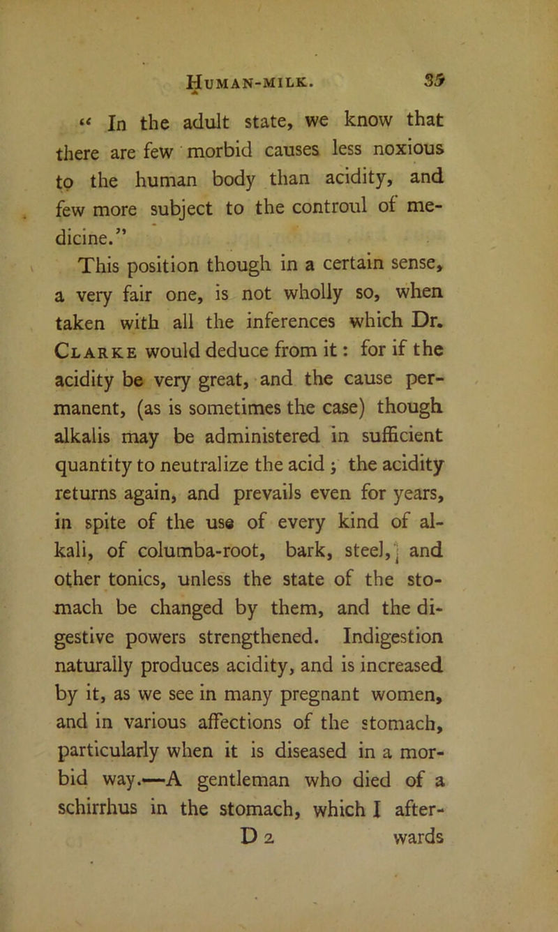 A “ In the adult state, we know that there are few morbid causes less noxious to the human body than acidity, and few more subject to the controul of me- dicine.” This position though in a certain sense, a very fair one, is not wholly so, when taken with all the inferences which Dr. Clarke would deduce from it: for if the acidity be very great, and the cause per- manent, (as is sometimes the case) though alkalis may be administered in sufficient quantity to neutralize the acid ; the acidity returns again, and prevails even for years, in spite of the use of every kind of al- kali, of columba-root, bark, steel, ( and other tonics, unless the state of the sto- mach be changed by them, and the di- gestive powers strengthened. Indigestion naturally produces acidity, and is increased by it, as we see in many pregnant women, and in various affections of the stomach, particularly when it is diseased in a mor- bid way.—-A gentleman who died of a schirrhus in the stomach, which I after- D 2 wards