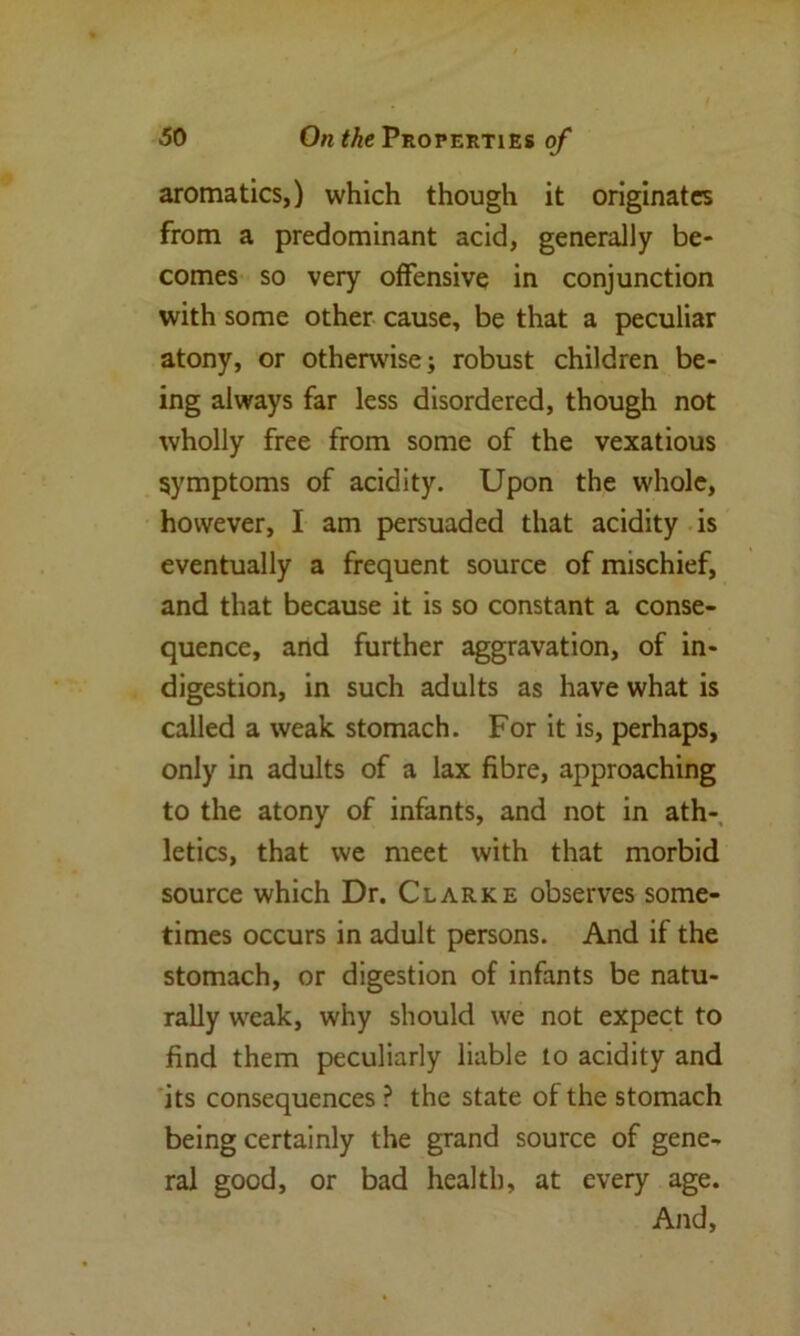 aromatics,) which though it originates from a predominant acid, generally be- comes so very offensive in conjunction with some other cause, be that a peculiar atony, or otherwise; robust children be- ing always far less disordered, though not wholly free from some of the vexatious symptoms of acidity. Upon the whole, however, I am persuaded that acidity is eventually a frequent source of mischief, and that because it is so constant a conse- quence, and further aggravation, of in- digestion, in such adults as have what is called a weak stomach. For it is, perhaps, only in adults of a lax fibre, approaching to the atony of infants, and not in ath- letics, that we meet with that morbid source which Dr. Clarke observes some- times occurs in adult persons. And if the stomach, or digestion of infants be natu- rally weak, why should we not expect to find them peculiarly liable to acidity and its consequences ? the state of the stomach being certainly the grand source of gene- ral good, or bad health, at every age. And,